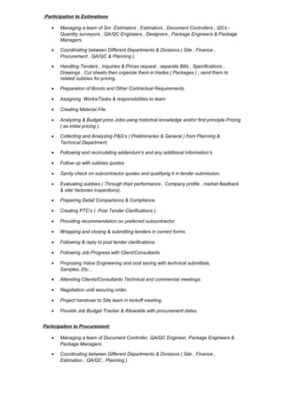 Participation to Estimations:
• Managing a team of Snr. Estimators , Estimators , Document Controllers , QS’s -
Quantity surveyors , QA/QC Engineers , Designers , Package Engineers & Package
Managers.
• Coordinating between Different Departments & Divisions ( Site , Finance ,
Procurement , QA/QC & Planning ).
• Handling Tenders , Inquiries & Prices request , separate Bills , Specifications ,
Drawings , Cut sheets then organize them in trades ( Packages ) ; send them to
related subbies for pricing.
• Preparation of Bonds and Other Contractual Requirements
• Assigning Works/Tasks & responsibilities to team
• Creating Material File.
• Analyzing & Budget price Jobs using historical knowledge and/or first principle Pricing
( as initial pricing ).
• Collecting and Analyzing P&G’s ( Preliminaries & General ) from Planning &
Technical Department.
• Following and recirculating addendum’s and any additional information’s.
• Follow up with subbies quotes.
• Sanity check on subcontractor quotes and qualifying it in tender submission.
• Evaluating subbies ( Through their performance , Company profile , market feedback
& site/ factories inspections).
• Preparing Detail Comparisons & Compliance.
• Creating PTC’s ( Post Tender Clarifications ).
• Providing recommendation on preferred subcontractor.
• Wrapping and closing & submitting tenders in correct forms.
• Following & reply to post tender clarifications.
• Following Job Progress with Client/Consultants.
• Proposing Value Engineering and cost saving with technical submittals,
Samples..Etc...
• Attending Clients/Consultants Technical and commercial meetings.
• Negotiation until securing order.
• Project handover to Site team in kickoff meeting.
• Provide Job Budget Tracker & Allowable with procurement dates.
Participation to Procurement:
• Managing a team of Document Controller, QA/QC Engineer, Package Engineers &
Package Managers.
• Coordinating between Different Departments & Divisions ( Site , Finance ,
Estimation , QA/QC , Planning ).
 