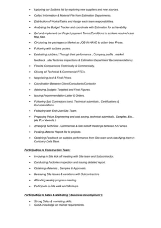• Updating our Subbies list by exploring new suppliers and new sources.
• Collect Information & Material File from Estimation Departments.
• Distribution of Works/Tasks and Assign each team responsibilities.
• Analyzing the Budget Tracker and coordinate with Estimation for achievability.
• Get and implement our Project payment Terms/Conditions to achieve required cash
flow plan.
• Circulating the packages to Market as JOB IN HAND to obtain best Prices.
• Following with subbies quotes.
• Evaluating subbies ( Through their performance , Company profile , market
feedback , site/ factories inspections & Estimation Department Recommendations).
• Finalize Comparisons Technically & Commercially.
• Closing all Technical & Commercial PTC’s.
• Negotiating best & Final Prices.
• Coordination Between Client/Consultants/Contactor
• Achieving Budgets Targeted and Final Figures.
• Issuing Recommendation Letter & Orders.
• Following Sub Contractors bond, Technical submittals , Certifications &
Documentations.
• Following with End User/Site Team.
• Proposing Value Engineering and cost saving, technical submittals , Samples..Etc...
(As Post Awards )
• Arranging Technical , Commercial & Site kickoff meetings between All Parties.
• Passing Material Report file to projects.
• Obtaining Feedback on subbies performance from Site team and classifying them in
Company Data Base.
Participation to Construction Team:
• Involving in Site kick off meeting with Site team and Subcontractor.
• Conducting Factories inspection and issuing detailed report.
• Obtaining Materials , Samples & Approvals.
• Resolving Site issues & variations with Subcontractors.
• Attending weekly progress meeting.
• Participate in Site walk and Mockups.
Participation to Sales & Marketing ( Business Development ):
• Strong Sales & marketing skills.
• Good knowledge on market requirements.
 