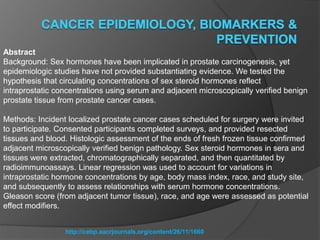 http://cebp.aacrjournals.org/content/26/11/1660
Abstract
Background: Sex hormones have been implicated in prostate carcinogenesis, yet
epidemiologic studies have not provided substantiating evidence. We tested the
hypothesis that circulating concentrations of sex steroid hormones reflect
intraprostatic concentrations using serum and adjacent microscopically verified benign
prostate tissue from prostate cancer cases.
Methods: Incident localized prostate cancer cases scheduled for surgery were invited
to participate. Consented participants completed surveys, and provided resected
tissues and blood. Histologic assessment of the ends of fresh frozen tissue confirmed
adjacent microscopically verified benign pathology. Sex steroid hormones in sera and
tissues were extracted, chromatographically separated, and then quantitated by
radioimmunoassays. Linear regression was used to account for variations in
intraprostatic hormone concentrations by age, body mass index, race, and study site,
and subsequently to assess relationships with serum hormone concentrations.
Gleason score (from adjacent tumor tissue), race, and age were assessed as potential
effect modifiers.
 