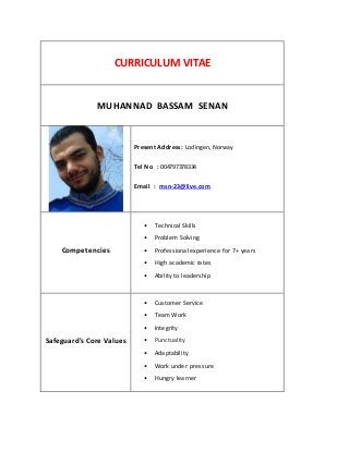 CURRICULUM VITAE
MUHANNAD BASSAM SENAN
Present Address: Lodingen,Norway
Tel No : 004797378334
Email : msn-23@live.com
Competencies
• Technical Skills
• Problem Solving
• Professional experience for 7+ years
• High academic rates
• Ability to leadership
Safeguard's Core Values
• Customer Service
• Team Work
• Integrity
• Punctuality
• Adaptability
• Work under pressure
• Hungry learner
 