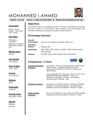 MOHANNED i.AHMED
Madina K.S.A  Phone: (+966) 56-618-4668  Muhanned.Ahmed@hotmail.com
Languages
Arabic – Native
English – Very Good
Urdu - Good
Education
Philadelphia
University.
Bachelor of Computer
Information System –
CIS.
Marital status
Married
KSA IQAMA
Transferable
Date Of Birth
4 Nov. 1986
License
K.S.A License
Religion
Islam
Nationality
Jordanian
Favorite Team
Manchester United
Interest
Billiards
Driving
Objectives
I would like to take up a challenging career in the field of Information Technology
and wish to work in an environment, which explores current technologies, and
will utilize, challenge and advance my talents to best potential.
Technology Summary
Security
Technologies: Anti-Virus Tools (Norton, Symantec, Ghost, etc.)
Operating
Systems: Windows (all)
Networking: LANs, WANs, VPNs, Routers, Firewalls, TCP/IP, Active directory,
ISA, Exchange,
Software: MS Office (Word, Excel, Outlook, Access, PowerPoint)
IT Experience – 3 Years
Al-Arrab Contracting
Company
Since April 1, 2012 up to date working in International
Airport Project – Madinah Al Monawarah (TAV
Construction and ACC Joint Venture – MAJV) as IT
Administrator.
Since September 28, 2010 up to March 31, 2012 with
ARRAB CONTRACTING COMPANY – ACC as IT
Specialist, Purchases – IT-dept. in Immigration
Housing Project In JAZAN – KSA
Al-EHSAN Company Since March 10, 2009 to 30 Nov. 2009 with AL EHSAN
Company - Commercial agencies - as Management
Assistant and Technical Support in Amman – Jordan.
QATER ALNADA
Company
Since 18 Feb 2008 to 30 Jan. 2009 with QATER ALNADA
Company as technical, support in Amman – Jordan.
 