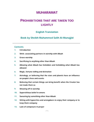 MUHARAMAT

      PROHIBITIONS THAT ARE TAKEN TOO
                               LIGHTLY

                         English Translation

       Book by Sheikh Muhammed Salih Al-Munajjid


Contents
1.    Introduction

2.    Shirk: associating partners in worship with Allaah

3.    Grave-worship

4.    Sacrificing to anything other than Allaah

5.    Allowing what Allaah has forbidden and forbidding what Allaah has
      allowed

6.    Magic, fortune-telling and divination

7.    Astrology, or believing that the stars and planets have an influence
      on people’s lives and events

8.    Believing that certain things can bring benefit when the Creator has
      not made them so

9.    Showing off in worship

10.   Superstitious belief in omens

11.   Swearing by something other than Allaah

12.   Sitting with hypocrites and wrongdoers to enjoy their company or to
      keep them company

13.   Lack of composure in prayer

                                      ~1~