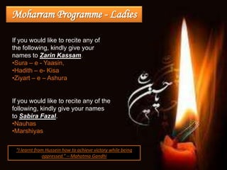 Moharram Programme - Ladies

If you would like to recite any of
the following, kindly give your
names to Zarin Kassam.
•Sura – e - Yaasin,
•Hadith – e- Kisa
•Ziyart – e – Ashura


If you would like to recite any of the
following, kindly give your names
to Sabira Fazal.
•Nauhas
•Marshiyas

 “I learnt from Hussein how to achieve victory while being
              oppressed.” – Mahatma Gandhi
 