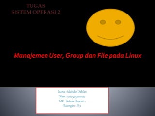 Manajemen User, Group dan File pada Linux 
Nama : Muhdin Dahlan 
Npm : 122055520111102 
M.K : Sistem Operasi 2 
Ruangan : SI-2 
 