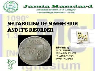 Metabolism of magnesium
and it’s disorder


               Submitted by
               ABDUL MUHEEM
               M.PHARMA 2ND SEM.
               (PHARMACEUTICS)
               JAMIA HAMDARD
 