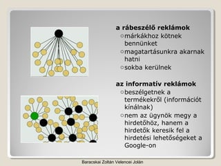a rábeszélő reklámok
                  o márkákhoz kötnek
                    bennünket
                  o magatartásunkra akarnak
                    hatni
                  o sokba kerülnek

                 az informatív reklámok
                  o beszélgetnek a
                    termékekről (információt
                    kínálnak)
                  o nem az ügynök megy a
                    hirdetőhöz, hanem a
                    hirdetők keresik fel a
                    hirdetési lehetőségeket a
                    Google-on

Baracskai Zoltán Velencei Jolán
 