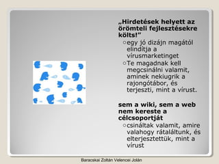 „Hirdetések helyett az
                  örömteli fejlesztésekre
                  költs!”
                   o egy jó dizájn magától
                     elindítja a
                     vírusmarketinget
                   o Te magadnak kell
                     megcsinálni valamit,
                     aminek nekiugrik a
                     rajongótábor, és
                     terjeszti, mint a vírust.

                  sem a wiki, sem a web
                  nem kereste a
                  célcsoportját
                   o csináltak valamit, amire
                     valahogy rátaláltunk, és
                     elterjesztettük, mint a
                     vírust

Baracskai Zoltán Velencei Jolán
 