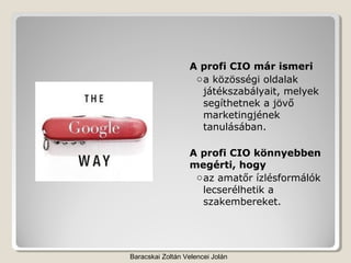 A profi CIO már ismeri
                   o a közösségi oldalak
                     játékszabályait, melyek
                     segíthetnek a jövő
                     marketingjének
                     tanulásában.

                  A profi CIO könnyebben
                  megérti, hogy
                   o az amatőr ízlésformálók
                     lecserélhetik a
                     szakembereket.




Baracskai Zoltán Velencei Jolán
 