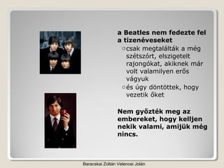 a Beatles nem fedezte fel
                 a tizenéveseket
                  o csak megtalálták a még
                    szétszórt, elszigetelt
                    rajongókat, akiknek már
                    volt valamilyen erős
                    vágyuk
                  o és úgy döntöttek, hogy
                    vezetik őket

                 Nem győzték meg az
                 embereket, hogy kelljen
                 nekik valami, amijük még
                 nincs.



Baracskai Zoltán Velencei Jolán
 