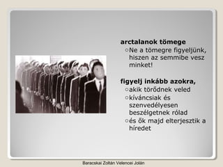arctalanok tömege
                   o Ne a tömegre figyeljünk,
                     hiszen az semmibe vesz
                     minket!

                  figyelj inkább azokra,
                    o akik törődnek veled
                    o kíváncsiak és
                      szenvedélyesen
                      beszélgetnek rólad
                    o és ők majd elterjesztik a
                      híredet




Baracskai Zoltán Velencei Jolán
 