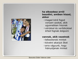 ha elkezdesz arról
                  beszélni, amiben hiszel,
                  akkor
                   o magad köré fogod
                     vonzani azokat, akik
                     ugyanabban hisznek
                   o vérükkel és verítékükkel
                     érted fognak dolgozni

                  vannak, akik vezetnek
                   o lelkesítenek minket
                   o követni akarjuk őket
                   o arra vágyunk, hogy
                     hiányoljanak minket



Baracskai Zoltán Velencei Jolán
 