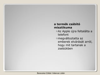 a termék csábító
                  misztikuma
                   o Az Apple újra feltalálta a
                     telefont
                   o megváltoztatta az
                     emberek elvárását arról,
                     hogy mit tartanak a
                     zsebükben




Baracskai Zoltán Velencei Jolán
 