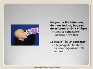 Megvan a lila tehenem,
                  de nem tudom, hogyan
                  értesítsem erről a világot
                   o Kiesik a pattogatott
                     kukorica a szádból

                  „Tetszik” és „Megosztás”
                   o a legnagyobb büntetés,
                     ha nem terjesztesz róla
                     semmit




Baracskai Zoltán Velencei Jolán
 