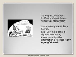 “Jó helyen, jó időben
                  irkáltak a világ dolgáról,
                  közben jól szórakoztak”

                  Talán paradigmaváltást is
                  hozhat.
                  Csak úgy mellé tenni a
                  réginek szamárság.
                  A régi paradigmában
                  értelmetlen a kérdés: Hány
                  rajongód van?




Baracskai Zoltán Velencei Jolán
 