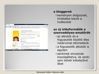 a bloggerek
                   o keményen dolgoznak,
                     kirakatba teszik a
                     tudásukat

                  az új ízlésformálók a
                  szenvedélyes-amatőrök
                   o az alkotók és a
                     fogyasztók közötti éles
                     határvonal eltünedezik
                   o a fogyasztók alkotók is
                     egyben
                   o senkinek sincsenek
                     kiszolgáltatva, és senki
                     sem teheti kötelezővé
                     őket

Baracskai Zoltán Velencei Jolán
 
