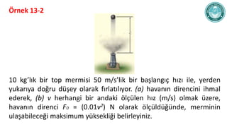 Örnek 13-2
10 kg’lık bir top mermisi 50 m/s’lik bir başlangıç hızı ile, yerden
yukarıya doğru düşey olarak fırlatılıyor. (...