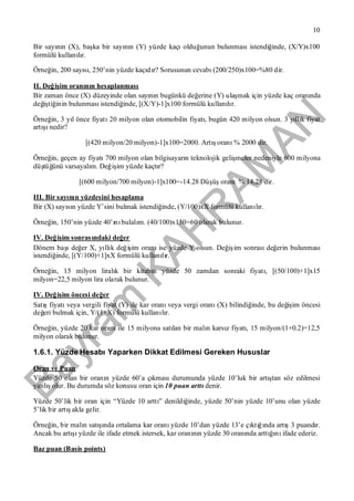 Bayram
KAH
R
AM
AN
10
Bir sayının (X), başka bir sayının (Y) yüzde kaçıolduğunun bulunmasıistendiğinde, (X/Y)x100
formülü kullanılır.
Örneğin, 200 sayısı, 250’nin yüzde kaçıdır? Sorusunun cevabı(200/250)x100=%80 dir.
II. Değişim oranının hesaplanması
Bir zaman önce (X) düzeyinde olan sayının bugünkü değerine (Y) ulaşmak için yüzde kaç oranında
değiştiğinin bulunmasıistendiğinde, [(X/Y)-1]x100 formülü kullanılır.
Örneğin, 3 yıl önce fiyatı20 milyon olan otomobilin fiyatı, bugün 420 milyon olsun. 3 yıllık fiyat
artışınedir?
[(420 milyon/20 milyon)-1]x100=2000. Artışoranı% 2000 dir.
Örneğin, geçen ay fiyatı700 milyon olan bilgisayarın teknolojik gelişmeler nedeniyle 600 milyona
düştüğünü varsayalım. Değişim yüzde kaçtır?
[(600 milyon/700 milyon)-1]x100=-14.28 Düşüşoranı% 14,28 dir.
III. Bir sayının yüzdesini hesaplama
Bir (X) sayısın yüzde Y’sini bulmak istendiğinde, (Y/100)xX formülü kullanılır.
Örneğin, 150’nin yüzde 40’ınıbulalım. (40/100)x150=60 olarak bulunur.
IV. Değişim sonrasındaki değer
Dönem başıdeğer X, yıllık değişim oranıise yüzde Y olsun. Değişim sonrasıdeğerin bulunması
istendiğinde, [(Y/100)+1]xX formülü kullanılır.
Örneğin, 15 milyon liralık bir kitabın yüzde 50 zamdan sonraki fiyatı, [(50/100)+1]x15
milyon=22,5 milyon lira olarak bulunur.
IV. Değişim öncesi değer
Satışfiyatıveya vergili fiyat (Y) ile kar oranıveya vergi oranı(X) bilindiğinde, bu değişim öncesi
değeri bulmak için, Y/(1+X) formülü kullanılır.
Örneğin, yüzde 20 kar oranıile 15 milyona satılan bir malın karsız fiyatı, 15 milyon/(1+0.2)=12,5
milyon olarak bulunur.
1.6.1. Yüzde HesabıYaparken Dikkat Edilmesi Gereken Hususlar
Oran ve Puan
Yüzde 50 olan bir oranın yüzde 60’a çıkmasıdurumunda yüzde 10’luk bir artıştan söz edilmesi
yanlışolur. Bu durumda söz konusu oran için 10 puan arttıdenir.
Yüzde 50’lik bir oran için “Yüzde 10 arttı” denildiğinde, yüzde 50’nin yüzde 10’unu olan yüzde
5’lik bir artışakla gelir.
Örneğin, bir malın satışında ortalama kar oranıyüzde 10’dan yüzde 13’e çıktığında artış3 puandır.
Ancak bu artışıyüzde ile ifade etmek istersek, kar oranının yüzde 30 oranında arttığınıifade ederiz.
Baz puan (Basis points)
 