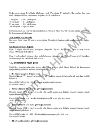 Bayram
KAH
R
AM
AN
11
Enflasyonun yüzde 2-5 olduğu ülkelerde, yüzde 1’in yüzde 1’i kullanılır. Bu oranlara baz puan
denir. Bu sayısal ifade yönteminde aşağıdaki eşitlikler kullanılır,
1 baz puan = 0.01 yüzde puan
10 baz puan = 0.1 yüzde puan
25 baz puan = 0.25 yüzde puan
100 baz puan = 1 yüzde puan
Faiz oranlarında ise 1/32’nin kesirleri kullanılır. Örneğin 4 tam 3/32’lik bir oran, yüzde 4,09375’lik
bir faiz oranına tekabül eder.
Aynıoranda artışve azalış
Bir sayıyıönce yüzde 20 arttırıp, sonra yüzde 20 azaltarak başlangıçtaki sayıdan farklıbir değere
ulaşırız.
Kat hesabıve yüzde değişim
Fiyatı2 milyon olan bir mal, 4 milyona çıktığında, “Fiyatı2 katına çıktı” deriz ve artışoranını
yüzde 100 olarak ifade ederiz.
Fiyatı3 milyondan 9 milyona çıkan mal söz konusu olduğunda ise, “Fiyatı3 katına çıktı” denirken,
artışoranınıyüzde 200 olarak ifade ederiz.
1.7. Endekslerin Yayın Şekli
Endeksler, hesaplanmalarından sonra takip eden ayın 4. günü Basın Bülteni ile kamuoyuna
aşağıdaki bilgileri içerir biçimde yayınlamaktadır.
1- Bir önceki aya göre değişim oranı
Örneğin Kasım 1994 ayının bir önceki aya göre değişim oranınıbulacak olursak aşağıdaki eşitliği
kullanırız
Kasım 1994 Endeksi -1x 100 = Bir önceki aya göre değişim oranı.
Ekim 1994 Endeksi
2 - Bir önceki yılın Aralık ayına göre değişim oranı
Örneğin Kasım 1994 ayının bir önceki yılın Aralık ayına göre değişim oranınıbulacak olursak
aşağıdaki eşitliği kullanırız:
Kasım 1994 İndeksi -1 x 100 =Bir önceki yılın Aralık ayına göre değ. oranı.
Aralık 1993 İndeksi
3 - Bir önceki yılın aynıayına göre değişim oranı.
Örneğin Kasım 1994 ayının bir önceki yılın Kasım ayına göre değişim oranınıbulacak olursak
aşağıdaki eşitliği kullanırız.
Kasım 1994 İndeksi - 1 x 100 = Bir önceki yılın aynıayına göre değ. oranı.
Kasım 1993 İndeksi
4 - 12 aylık ortalamalara göre değişim oranı:
 