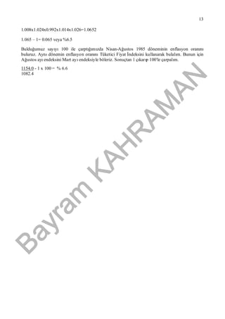Bayram
KAH
R
AM
AN
13
1.008x1.024x0.992x1.014x1.026=1.0652
1.065 – 1= 0.065 veya %6.5
Bulduğumuz sayıyı100 ile çarptığımızda Nisan-Ağustos 1985 döneminin enflasyon oranını
buluruz. Aynıdönemin enflasyon oranınıTüketici Fiyat İndeksini kullanarak bulalım. Bunun için
Ağustos ayıendeksini Mart ayıendeksiyle böleriz. Sonuçtan 1 çıkarıp 100'le çarpalım.
1154.0 - 1 x 100 = % 6.6
1082.4
 