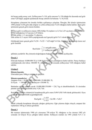 Bayram
KAH
R
AM
AN
17
tür hesap yanlışsonuç verir. Enflasyonun % 110, gelir oranının % 130 olduğu bir durumda reel gelir
oranı%20 değil, aşağıda açıklanacak hesap yöntemi ile bulunan % 18,18 dir.
Hesaplama yöntemini bir örnekle birlikte açıklamaya çalışalım. Örneğin; Bir kömür işletmesinin
1994 yılında %150 gelir elde ettiğini ve yıllık enflasyonun %125 olduğunu kabul edelim. Buna göre
işletmenin gerçek gelir oranınıbulalım.
Önce gelir ve enflasyon oranını100'e bölüp 1'le toplarız ve 2,5 ile 2,25 sayılarınıelde ederiz.
İlk bulduğumuz 2,5 sayısını2,25 böleriz.
Elde edilen 1,11 sayısından 1'i çıkarırız.
Elde edilen 0,11 sayını100'le çarptığımızda reel (gerçek) geliri %11 olarak buluruz.
Görüleceği üzere gerçek geliri %150 - %125 = %25 değil %11'dır. Örnekten anlaşılacağıüzere reel
gelir formülü
1001
oranıenflasyon+1
oranıgelirnet+1
=GelirReel 






şeklinde yazılabilir. Bu yöntemin doğruluğunu başka bir örnek vererek açıklayalım.
Örnek 2
Elimizde bulunan 10.000.000 TL'yi %90 faizle bankaya yatırdığımızıkabul edelim. Parayıbankaya
yatırdığımızda etin kilosu 100.000 TL olduğunu ve yıl sonunda enflasyonun %50 olduğunu kabul
edelim.
Çözüm 2
Dönem başında;
Elimizdeki para 100kget alabilecek güçtedir.
Dönem sonunda ise;
Anapara+Faiz = 10.000.000+9.000.000=19.000.000. TL
Et Fiyatı = 100.000+%50 Enflasyon=150.000 TL
Bankadan çekilen parayla ancak 19.000.000/150.000 = 126,7 kg et alınabilmektedir. Et cinsinden
paranın satın alma gücündeki artış%26,7 dir.
Reel geliri çıkarma yöntemiyle hesaplasaydık gelir oranı(%90-%50) %40 olarak görünecekti. Oysa
yukarıda verilen formülü uyguladığımızda
%26.71)x100
0.51
0.91
(gelirReel 



olarak yukarıda hesaplanan düzeyde çıktığınıgörüyoruz. Eğer çıkarma doğru olsaydı, anapara faiz
toplamının 140 kg et almasıgerekirdi.
Örnek 3
Bir mermer işletmesinin 1990 yılıcirosunun 750 milyar TL olduğunu ve bu cironun 1992 yılı
sonunda 1,8 trilyon TL'ye çıktığınıkabul edelim. Enflasyon oranlarıise 1991 yılında %71.1 ve
 