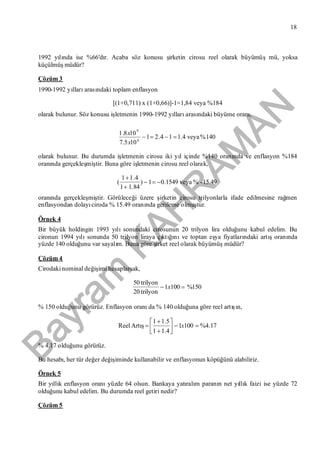 Bayram
KAH
R
AM
AN
18
1992 yılında ise %66'dır. Acaba söz konusu şirketin cirosu reel olarak büyümüşmü, yoksa
küçülmüşmüdür?
Çözüm 3
1990-1992 yıllarıarasındaki toplam enflasyon
[(1+0,711) x (1+0,66)]-1=1,84 veya %184
olarak bulunur. Söz konusu işletmenin 1990-1992 yıllarıarasındaki büyüme oranı,
140%veya4.114.21
105.7
108.1
8
9

x
x
olarak bulunur. Bu durumda işletmenin cirosu iki yıl içinde %140 oranında ve enflasyon %184
oranında gerçekleşmiştir. Buna göre işletmenin cirosu reel olarak,
15.49-%veya1549.01)
84.11
4.11
( 


oranında gerçekleşmiştir. Görüleceği üzere şirketin cirosu trilyonlarla ifade edilmesine rağmen
enflasyondan dolayıciroda % 15.49 oranında gerileme olmuştur.
Örnek 4
Bir büyük holdingin 1993 yılısonundaki cirosunun 20 trilyon lira olduğunu kabul edelim. Bu
cironun 1994 yılısonunda 50 trilyon liraya çıktığınıve toptan eşya fiyatlarındaki artışoranında
yüzde 140 olduğunu var sayalım. Buna göre şirket reel olarak büyümüşmüdür?
Çözüm 4
Cirodakinominal değişimi hesaplarsak,
150%1001
trilyon20
trilyon50
 x
% 150 olduğunu görürüz. Enflasyon oranıda % 140 olduğuna göre reel artışın,
17.4%1001
4.11
5.11






 xArtışReel
% 4.17 olduğunu görürüz.
Bu hesabı, her tür değer değişiminde kullanabilir ve enflasyonun köpüğünü alabiliriz.
Örnek 5
Bir yıllık enflasyon oranıyüzde 64 olsun. Bankaya yatıralım paranın net yıllık faizi ise yüzde 72
olduğunu kabul edelim. Bu durumda reel getiri nedir?
Çözüm 5
 