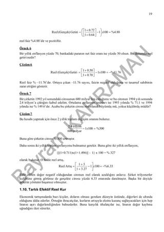 Bayram
KAH
R
AM
AN
19
88.4%1001
0.641
72.01
Getiri(Gerçek)Reel 













 x
reel faiz %4.88’dir ve pozitiftir.
Örnek 6
Bir yıllık enflasyon yüzde 70, bankadaki paranın net faiz oranıise yüzde 50 olsun. Bu durumda reel
getiri nedir?
Çözüm 6
76.11%1001
0.701
50.01
Getiri(Gerçek)Reel 





 x
Reel faiz % –11.76’dır. Ortaya çıkan –11.76 sayısı, faizin negatif olduğunu ve tasarruf sahibinin
zarar ettiğini gösterir.
Örnek 7
Bir şirketin 1992 yıl sonundaki cirosunun 600 milyar lira olduğunu ve bu cironun 1994 yılısonunda
2.4 trilyon’a çıktığınıkabul edelim. Ortalama enflasyon oranlarıise 1993 yılında % 71.1 ve 1994
yılında ise % 149.6’dır. Acaba bu şirketin cirosu reel olarak büyümüşmü, yoksa küçülmüşmüdür?
Çözüm 7
Bu hesabıyapmak için önce 2 yıllık toplam değişim oranınıbuluruz.
300%1001
milyar600
trilyon4.2
 x
Buna göre şirketin cirosu % 300 artmıştır.
Daha sonra iki yıllık toplam enflasyonu bulmamız gerekir. Buna göre iki yıllık enflasyon,
{[(1+0.711)x(1+1.496)] – 1} x 100 = % 327
olarak bulunur. O halde reel artış,
33.6%1001
27.31
31







 xArtışReel
Elde edilen değer negatif olduğundan cironun reel olarak azaldığınıanlarız. Şirket trilyonerler
kulübüne girmişgörünse de gerçekte cirosu yüzde 6.33 oranında daralmıştır. Başka bir deyişle
şirketin yöntemi başarısız olmuştur.
1.10. TartılıEfektif Reel Kur
Ekonomik tartışmalarda bazıkişiler, doların olmasıgereken düzeyin üstünde, diğerleri de altında
olduğunu iddia ederler. Örneğin ihracatçılar, kurların artışıyla ekstra kazanç sağlayacaklarıiçin hep
liranın aşırıdeğerlendiğinden bahsederler. Buna karşılık ithalatçılar ise, liranın değer kaybına
uğradığınıileri sürerler.
 