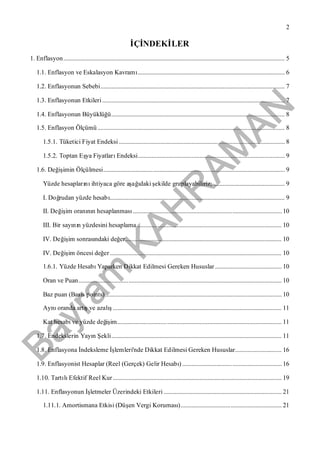 Bayram
KAH
R
AM
AN
2
İÇİNDEKİLER
1. Enflasyon............................................................................................................................................... 5
1.1. Enflasyon ve Eskalasyon Kavramı............................................................................................... 6
1.2. Enflasyonun Sebebi....................................................................................................................... 7
1.3. Enflasyonun Etkileri...................................................................................................................... 7
1.4. Enflasyonun Büyüklüğü................................................................................................................ 8
1.5. Enflasyon Ölçümü......................................................................................................................... 8
1.5.1. Tüketici Fiyat Endeksi ........................................................................................................... 8
1.5.2. Toptan Eşya FiyatlarıEndeksi............................................................................................... 9
1.6. Değişimin Ölçülmesi..................................................................................................................... 9
Yüzde hesaplarınıihtiyaca göre aşağıdaki şekilde gruplayabiliriz; .............................................. 9
I. Doğrudan yüzde hesabı................................................................................................................. 9
II. Değişim oranının hesaplanması................................................................................................10
III. Bir sayının yüzdesini hesaplama ............................................................................................. 10
IV. Değişim sonrasındaki değer..................................................................................................... 10
IV. Değişim öncesi değer............................................................................................................... 10
1.6.1. Yüzde HesabıYaparken Dikkat Edilmesi Gereken Hususlar ........................................... 10
Oran ve Puan................................................................................................................................... 10
Baz puan (Basis points).................................................................................................................. 10
Aynıoranda artışve azalış............................................................................................................. 11
Kat hesabıve yüzde değişim.......................................................................................................... 11
1.7. Endekslerin Yayın Şekli.............................................................................................................. 11
1.8. Enflasyona İndeksleme İşlemleri'nde Dikkat Edilmesi Gereken Hususlar.............................. 16
1.9. Enflasyonist Hesaplar (Reel (Gerçek) Gelir Hesabı) ................................................................16
1.10. TartılıEfektif Reel Kur............................................................................................................. 19
1.11. Enflasyonun İşletmeler Üzerindeki Etkileri ............................................................................ 21
1.11.1. Amortismana Etkisi (Düşen Vergi Koruması)................................................................. 21
 