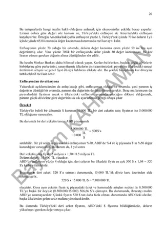 Bayram
KAH
R
AM
AN
20
Bu tartışmalarda hangi tarafın haklıolduğunu anlamak için ekonomistler şekilde hesap yaparlar:
Liranın dolara göre değeri söz konusu ise, Türkiye'deki enflasyon ile Amerika'daki enflasyon
karşılaştırılır. Örneğin Amerika'daki yıllık enflasyon yüzde 3, Türkiye'deki yüzde 70 ise doların l yıl
içinde yüzde 65.04 oranında değer kazanmasıdurumunda reel kur aynıkalır.
Enflasyonun yüzde 70 olduğu bir ortamda, doların değer kazanma oram yüzde 50 ise lira aşın
değerlenmişolur. Yine yüzde 70'lik bir enflasyonda dolar yüzde 80 değer kazanmışsa, bu kez
liranın olmasıgereken değerin altına düştüğünden söz edilir.
Bu hesabıMerkez Bankasıdaha bilimsel olarak yapar. Kurlarıbelirlerken, başlıca güçlü dövizlerin
birbirlerine göre parkelerini, sanayileşmişülkelerin dışticaretimizdeki payınıbu ülkelerdeki sanayi
üretiminin artışınıve genel fiyat düzeyi farklarınıdikkate alır. Bu şekilde hesaplanan kur düzeyine
tartılıefektif reel kur denir.
Enflasyondan devalüasyona
Yukarıdaki açıklamalardan da anlaşılacağıgibi, enflasyonun olduğu bir ortamda, yani paranın iç
değerinin düştüğü bir ortamda, paranın dışdeğerinin de düşürülmesi gerekir. İhraç mallarımızın dış
piyasalardaki fiyatının ancak o ülkelerdeki enflasyon oranında artacağınıdikkate aldığımızda,
paranın güçlü dövizlere göre değerinin sık sık ayarlanmasıgereği ortaya çıkar
Örnek 8
Türkiye'de belirli bir dönemde $ kurunun 10.000 TL, bir deri ceketin satışfiyatının ise 5.000.000
TL olduğunu varsayalım.
Bu durumda bir deri ceketin tanesi ABD piyasasında
a$'500
$
TL
10.000
TL5.000.000

satılabilir. Bir yıl sonra iç piyasadaki enflasyonun %70, ABD’de %4 ve iç piyasada $’ın %50 değer
kazandığınıvarsayalım. Bu durum da, 1 yıl sonra
Deri ceketin satışfiyatı: 5 milyon x 1,70= 8.5 milyon TL
Doların değeri : 15.000 TL olacaktır.
ABD’de enflasyon yüzde 4 olduğu için, deri ceketin bu ülkedeki fiyatıen çok 500 $ x 1,04 = 520
$'a kadar yükselebilir.
İhracatçının deri ceketi 520 $’a satmasıdurumunda, 15.000 TL’lik döviz kuru üzerinden elde
edeceği gelir,
520 $ x 15.000 TL/$ = 7.800.000 TL
olacaktır. Oysa aynıceketin fiyatıiç piyasadaki ücret ve hammadde artışlarınedeni ile 8.500.000
TL’ye başka bir deyişle (8.500.000/15.000) 566,66 $’a çıkmıştır. Bu durumunda, ihracatçımalını
ABD’ye satamayacaktır. Çünkü fiyatın 520 $ tan daha fazla olmasıdurumunda ABD’deki alıcılar,
başka ülkelerden gelen ucuz mallara yöneleceklerdir.
Bu durumda Türkiye'deki deri ceket fiyatını, ABD’deki $ fiyatına böldüğümüzde, doların
yükselmesi gereken değer ortaya çıkar.
 