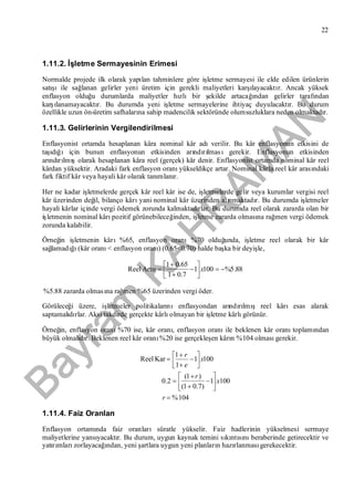 Bayram
KAH
R
AM
AN
22
1.11.2. İşletme Sermayesinin Erimesi
Normalde projede ilk olarak yapılan tahminlere göre işletme sermayesi ile elde edilen ürünlerin
satışıile sağlanan gelirler yeni üretim için gerekli maliyetleri karşılayacaktır. Ancak yüksek
enflasyon olduğu durumlarda maliyetler hızlıbir şekilde artacağından gelirler tarafından
karşılanamayacaktır. Bu durumda yeni işletme sermayelerine ihtiyaç duyulacaktır. Bu durum
özellikle uzun ön-üretim safhalarına sahip madencilik sektöründe olumsuzluklara neden olmaktadır.
1.11.3. Gelirlerinin Vergilendirilmesi
Enflasyonist ortamda hesaplanan kâra nominal kâr adıverilir. Bu kâr enflasyonun etkisini de
taşıdığıiçin bunun enflasyonun etkisinden arındırılmasıgerekir. Enflasyonun etkisinden
arındırılmışolarak hesaplanan kâra reel (gerçek) kâr denir. Enflasyonist ortamda nominal kâr reel
kârdan yüksektir. Aradaki fark enflasyon oranıyükseldikçe artar. Nominal kârla reel kâr arasındaki
fark fiktif kâr veya hayali kâr olarak tanımlanır.
Her ne kadar işletmelerde gerçek kâr reel kâr ise de, işletmelerde gelir veya kurumlar vergisi reel
kâr üzerinden değil, bilanço kârıyani nominal kâr üzerinden alınmaktadır. Bu durumda işletmeler
hayali kârlar içinde vergi ödemek zorunda kalmaktadırlar. Bu durumda reel olarak zararda olan bir
işletmenin nominal kârıpozitif görünebileceğinden, işletme zararda olmasına rağmen vergi ödemek
zorunda kalabilir.
Örneğin işletmenin kârı%65, enflasyon oranı%70 olduğunda, işletme reel olarak bir kâr
sağlamadığı(kâr oranı< enflasyon oranı) (0.65<0.70) halde başka bir deyişle,
88.5%1001
7.01
65.01







 xArtışReel
%5.88 zararda olmasına rağmen %65 üzerinden vergi öder.
Görüleceği üzere, işletmeler politikalarınıenflasyondan arındırılmış reel kârıesas alarak
saptamalıdırlar. Aksi takdirde gerçekte kârlıolmayan bir işletme kârlıgörünür.
Örneğin, enflasyon oranı%70 ise, kâr oranı, enflasyon oranıile beklenen kâr oranıtoplamından
büyük olmalıdır. Beklenen reel kâr oranı%20 ise gerçekleşen kârın %104 olmasıgerekir.
104%
1001
)7.01(
)1(
2.0
1001
1
1





















r
x
r
x
e
r
KarReel
1.11.4. Faiz Oranları
Enflasyon ortamında faiz oranlarısüratle yükselir. Faiz hadlerinin yükselmesi sermaye
maliyetlerine yansıyacaktır. Bu durum, uygun kaynak temini sıkıntısınıberaberinde getirecektir ve
yatırımlarızorlayacağından, yeni şartlara uygun yeni planların hazırlanmasıgerekecektir.
 