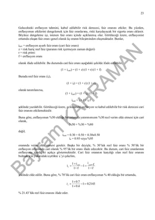 Bayram
KAH
R
AM
AN
23
Gelecekteki enflasyon tahmini, kabul edilebilir risk derecesi, faiz oranınıetkiler. Bu yüzden,
enflasyonun etkilerini dengelemek için faiz oranlarına, riski karşılayacak bir sigorta oranıeklenir.
Böylece dengeleme işi, istenen faiz oranıiçinde açıklanmışolur. Görüleceği üzere, enflasyonist
ortamda oluşan faiz oranıgenel olarak üç oranın bileşiminden oluşmaktadır. Bunlar,
icari = enflasyon ayarlıfaiz oranı(cari faiz oranı)
z = risk hariç reel faiz (paranın risk içermeyen zaman değeri)
r = risk primi
f = enflasyon oranı
olarak ifade edilebilir. Bu durumda cari faiz oranıaşağıdaki şekilde ifade edilebilir,
(1 + icari) = (1 + z) (1 + r) (1 + f)
Burada reel faiz oranı(ir),
(1 + ir) = (1 + z) (1 + r)
olarak tanımlanırsa,
(1 + icari) = (1 + ir) (1 + f)
icari = ir+ f + ir.f
şeklinde yazılabilir. Görüleceği üzere, gelecekteki enflasyon ve kabul edilebilir bir risk derecesi cari
faiz oranınıetkilemektedir.
Buna göre, enflasyonun %50 olduğu bir ortamda yatırımımızın %30 reel verim elde etmesi için cari
olarak,
%50 + %30 = %80
değil,
icari = 0.30 + 0.50 + 0.30x0.50
ia = 0.95 veya %95
oranında verim elde etmesi gerekir. Başka bir deyişle, % 30’luk reel faiz oranı% 50’lik bir
enflasyon ortamında cari olarak % 95’lik bir oranıifade edecektir. Bu durum, cari faiz oranlarının
enflasyonu içerdiğini açıkça göstermektedir. Cari faiz oranının karşılığıolan reel faiz oranını
bulmak için yukarıdaki eşitlikte ir’yi çekelim,
f+1
fi
1
f+1
i1
i caricari
r



şeklinde elde edilir. Buna göre, % 70’lik cari faiz oranıenflasyonun % 40 olduğu bir ortamda,
2143.01
4.01
7.01



ri
% 21.43’lük reel faiz oranınıifade eder.
 