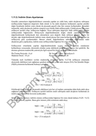 Bayram
KAH
R
AM
AN
24
1.11.5. İndirim OranıAyarlaması
Genelde yatırımların değerlendirilmesi sırasında yapılan en ciddi hata, nakit akışlarınısabit-para
(enflasyondan bağımsız) değeriyle ifade etmek ve bu nakit akışlarınıkullanarak yapılan şimdiki
değer hesabında indirim oranıolarak da piyasada geçerli olan faiz oranınıkullanmaktır. Buradaki
tutarsızlık, nakit akışlarıyla indirim oranının aynıbazda ifade edilmeyişidir. Çünkü piyasa faiz oranı
enflasyon içerikli olup, enflasyona bağladır. Oysa sabit-para değeriyle ifade edilen nakit akışları
enflasyondan bağımsızdır. Dolayısıyla değerlendirmenin doğru olarak yapılabilmesi için
değerlendirmede kullanılacak tüm elemanların aynıdeğerle ifade edilmesi gerekir. Başka bir
deyişle, eğer değerlendirmede indirim oranıolarak piyasa faiz oranıkullanılacaksa, nakit akışlarıda
enflasyona göre ayarlanmalıdır. Benzer olarak, değerlendirme sabit-para değerindeki nakit
akışlarına göre yapılacaksa, indirin oranıenflasyondan bağımsız bir oran olmalıdır.
Enflasyonist ortamlarda yapılan değerlendirmelerde uygun olmayan indirim oranlarının
kullanılmasısonucunda, ekonomik yönden cazip olabilecek projeler yatırımcıya itici gelebilir. Bu
durumu gösteren madencilik yatırımıyla ilgili sayısal bir örnek aşağıda verilmektedir.
Ön Üretim Periyodu : 8 yıl İlk Yatırım Tutarı: 100 milyon $
Madenin Ömrü : 10 yıl Piyasa Faiz Oranı: % 20
Yukarıda mali özellikleri verilen madencilik projesinin yıllık %12’lik enflasyon ortamında
ekonomik olabilmesi için sağlamasıgereken minimum yıllık nakit akışını(NA) Net Şimdiki Değer
(NŞD) yöntemini kullanarak bulmaya çalışalım.
1-8 9-18NA NA
NŞD =ŞD -ŞD
10
n
n n
n=1
10
n
n n
n=1
NA1
NŞD= 100-
(1+0.2) (1+0.2)
NA 1
NŞD = 100-
(1+0.2) (1+0.2)
NA = 102.8 milyon $
 
 
 
 
 
 


Görüleceği üzere projenin ekonomik olabilmesi için her yıl toplam yatırımdan daha fazla nakit akışı
sağlamasıgerekmektedir. Enflasyon içerikli indirim oranlısabit-para nakit akışlarınıkullanmak en
istekli yatırımcının bile hevesini azaltacaktır.
Şimdi değerlendirmeyi, indirim oranınıenflasyondan bağımsız bir oran olarak kabaca (%20 - %12)
%8 kabul ederek yapalım. Buna göre istenen yıllık minimum nakit akışı;
10
n
n n
n=1
10
n
n n
n=1
NA1
NŞD = 100-
(1+0.08) (1+0.08)
NA 1
NŞD = 100-
(1+0.08) (1+0.08)
NA = 27.6 milyon $
 
 
 
 
 
 


 