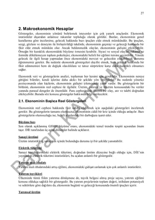Bayram
KAH
R
AM
AN
27
2. Makroekonomik Hesaplar
Göstergeler, ekonominin yönünü belirlemek isteyenler için çok yararlıaraçlardır. Ekonomik
istatistikler dışarıdan anlamsız rakamlar topluluğu olarak görülür. Bunlar, ekonominin genel
kurallarına göre incelenirse, gelecek hakkında bazıipuçlarıelde etmek mümkündür. Bu ipuçları,
sezgi, gözlem ve deneyim ile birleştirildiği takdirde, ekonominin geçmişi ve geleceği hakkında bir
fikir elde etmek mümkün olur. Ancak beklenmedik olaylar, ekonominin gidişini etkileyebilir.
Örneğin bir kuraklık ekonomideki büyüme ivmesini kırabilir. Siyasi ve sosyal olaylar, rakama ve
formüle dökülemeyen toplum psikolojisi, ekonomideki belirli bir eğilimi tersine çevirebilir. Yinede
gelecek ile ilgili hesap yapmadan önce ekonomideki mevcut ve gelecekte oluşabilecek durumu
öğrenmemiz gerekir. Bu nedenle ekonomik göstergeleri deşifre etmek, hem gelecek hakkında bir
fikir edinmemizi hem de değişik olasılıklara ve tatsız sürprizlere karşıdaha hazırlıklıolmamızı
sağlar.
Ekonomik veri ve göstergelerin analizi, toplumun her kesimi için gereklidir. Ekonominin nereye
gittiğini bilenler, kendi işlerine daha akılcıbir şekilde yön verebilirler. Bu nedenle yönetici
pozisyonunda olan kişilerin, ekonominin gidişini izlemesinde yarar vardır. Bu göstergelerin bir
bölümü, ekonominin reel cephesi ile ilgilidir. Üretim, yatırım ve tüketim konusundaki bu veriler
yanında parasal dengeler de önemlidir. Para cephesindeki önemli bir olay, arz ve talebi doğrudan
etkileyebilir. Burada söz konusu göstergeler hakkında bilgi verilecektir.
2.1. Ekonominin Başlıca Reel Göstergeleri
Ekonominin reel cephesi hakkında fikir sahibi olabilmek için aşağıdaki göstergeleri incelemek
gerekir. Bu göstergelerin tamamıolumsuzsa, ekonominin ciddi bir kriz içinde olduğu anlaşılır. Bazı
göstergelerin olumsuzluğu ise, belirli alanlardaki bir darboğaza işaret eder.
Büyüme hızı
Son olarak açıklanmışGSMH büyüme oranı, ekonomideki temel trendin tespiti açısından önem
taşır. DİE tarafından üç aylık dönemler halinde açıklanır.
Sanayi üretimi
Üretim istatistikleri, sanayinin içinde bulunduğu durumu iyi bir şekilde yansıtabilir.
Elektrik tüketimi
Sanayi kuruluşlarındaki elektrik tüketimi, doğrudan üretim düzeyine bağlıolduğu için, DİE’nin
yayınladığıelektrik tüketimi istatistikleri, bu açıdan anlamlıbir göstergedir.
Yatırım malıithalatı
Yatırım malıithalatındaki artışeğilimi, ekonomideki gidişatıanlamak için çok anlamlıistatistiktir.
Yatırım teşvikleri
Ülkemizde tümü fiilen yatırıma dönüşmese de, teşvik belgesi almışproje sayısı, yatırım eğilimi
konusu oldukça sağlıklıbir göstergedir. Bu yatırım projelerinin toplam değeri, istihdam potansiyeli
ve sektörlere göre dağılımıda, ekonomin bugünü ve geleceği konusunda önemli ipuçlarıiçerir.
Tarımsal üretim
 