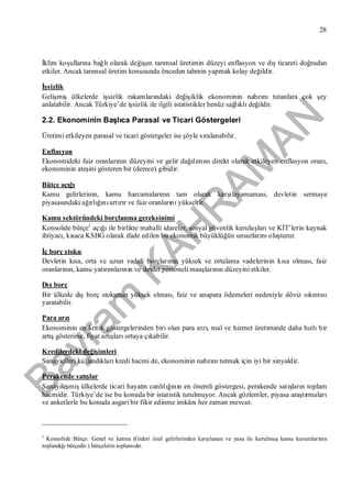 Bayram
KAH
R
AM
AN
28
İklim koşullarına bağlıolarak değişen tarımsal üretimin düzeyi enflasyon ve dışticareti doğrudan
etkiler. Ancak tarımsal üretim konusunda önceden tahmin yapmak kolay değildir.
İşsizlik
Gelişmişülkelerde işsizlik rakamlarındaki değişiklik ekonominin nabzınıtutanlara çok şey
anlatabilir. Ancak Türkiye’de işsizlik ile ilgili istatistikler henüz sağlıklıdeğildir.
2.2. Ekonominin Başlıca Parasal ve Ticari Göstergeleri
Üretimi etkileyen parasal ve ticari göstergeler ise şöyle sıralanabilir.
Enflasyon
Ekonomideki faiz oranlarının düzeyini ve gelir dağılımınıdirekt olarak etkileyen enflasyon oranı,
ekonominin ateşini gösteren bir (derece) gibidir.
Bütçe açığı
Kamu gelirlerinin, kamu harcamalarının tam olarak karşılayamaması, devletin sermaye
piyasasındaki ağırlığınıartırır ve faiz oranlarınıyükseltir.
Kamu sektöründeki borçlanma gereksinimi
Konsolide bütçe1
açığıile birlikte mahalli idareler, sosyal güvenlik kuruluşlarıve KİT’lerin kaynak
ihtiyacı, kısaca KSBG olarak ifade edilen bu ekonomik büyüklüğün unsurlarınıoluşturur.
İç borç stoku
Devletin kısa, orta ve uzun vadeli borçlarının yüksek ve ortalama vadelerinin kısa olması, faiz
oranlarının, kamu yatırımlarının ve devlet personeli maaşlarının düzeyini etkiler.
Dışborç
Bir ülkede dışborç stokunun yüksek olması, faiz ve anapara ödemeleri nedeniyle döviz sıkıntısı
yaratabilir.
Para arzı
Ekonominin en kritik göstergelerinden biri olan para arzı, mal ve hizmet üretiminde daha hızlıbir
artışgösterirse, fiyat artışlarıortaya çıkabilir.
Kredilerdeki değişimleri
Sanayicileri kullandıklarıkredi hacmi de, ekonominin nabzınıtutmak için iyi bir sinyaldir.
Perakende satışlar
Sanayileşmişülkelerde ticari hayatın canlılığının en önemli göstergesi, perakende satışların toplam
hacmidir. Türkiye’de ise bu konuda bir istatistik tutulmuyor. Ancak gözlemler, piyasa araştırmaları
ve anketlerle bu konuda asgari bir fikir edinme imkânıher zaman mevcut.
1
Konsolide Bütçe: Genel ve katma (Gideri özel gelirlerinden karşılanan ve yasa ile kurulmuşkamu kurumlarının
toplandığıbütçedir.) bütçelerin toplamıdır.
 