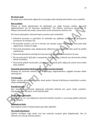 Bayram
KAH
R
AM
AN
29
Dışticaret açığı
Bu açığın artışı, ekonominin sağlam döviz kaynağına sahip olmadığıdönemlerde sorun yaratabilir.
Borsa endeksi
Ülkenin en büyük şirketlerinden bir bölümünün yer aldığıborsanın endeksi, ekonomik
değerlendirmeler için bir barometre niteliğindedir. Yüz binlerce yatırımcının görüşlerinin bir
bileşkesi durumunda olan endeks, ekonominin seyrini anlamamıza yardımcıolur.
Söz konusu göstergeleri izlemenin başlıca yararlarışöyle sıralanabilir.
 Şirketlerin durumlarıve gelecekleri ile sektördeki ana eğilimleri yakalamak da göstergelerin
incelenmesi ile mümkün olur.
 Bu konudaki analizler, yeni bir işkurmak için zamanın uygun olup olmadığıkonusunda daha
sağlıklıkarar verilmesini sağlar.
 Ekonomik göstergelere aşina olduğumuzda, ülkelerarasıkarşılaştırmalarıdaha tutarlıbir şekilde
yapabilirsiniz.
 Ekonomik tahminlerin tutarlılığıda temel ekonomik göstergelerin incelenmesi ile artar.
 Bir işin geleceği ile ilgili plan ve programlarıdeğiştirmek ve yenilemek için ekonominin yönünü
bilmek zorunludur.
 Ekonominin gidişini inceleyenler, yatırımlarına en yüksek geliri sağlayacak yatırım aracınıdaha
kolay bulabilir.
Ekonomik göstergeleri izlerken dikkat edilmesi gereken hususlar
Herhangi bir ekonomik istatistik, veri ve göstergeyi değerlendirirken aşağıdaki konulara dikkat
etmek gerekir.
Veri kaynağı
Eldeki verilerin güvenilirliğine dikkat etmek gerekir. Kaynak belirtilmeyen istatistiklerin yanıltıcı
olmasımümkündür.
Kesinlik derecesi
Bazıistatistikler, gecikmenin doğuracağımahzurlarıönlemek için, geçici olarak yayınlanır.
Gerçekçi hesaplar için kesin veriler beklenmelidir.
Revize edilen göstergeler
Açıklanmışbir veri veya hükümetin ekonomik hedefleri, koşullar ve yeni hesap şekilleri nedeniyle
revize edilebilir.
Nominal-reel farkı
Reel artışların analizi nominal artışlara göre daha sağlıklıdır.
Mevsimlik düzeltmeler
Sektörel özelliklere bağlıolarak yılın bazıaylarında meydana gelen dalgalanmalar, tüm yıl
itibarıyla aynıolacağıanlamına gelmez.
 