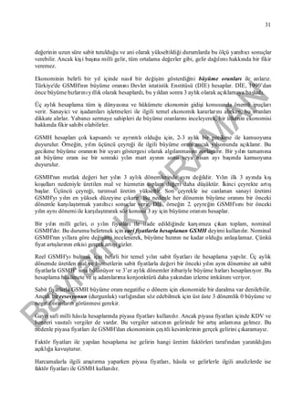 Bayram
KAH
R
AM
AN
31
değerinin uzun süre sabit tutulduğu ve ani olarak yükseltildiği durumlarda bu ölçü yanıltıcısonuçlar
verebilir. Ancak kişi başına milli gelir, tüm ortalama değerler gibi, gelir dağılımıhakkında bir fikir
veremez.
Ekonominin belirli bir yıl içinde nasıl bir değişim gösterdiğini büyüme oranlarıile anlarız.
Türkiye'de GSMH'nın büyüme oranınıDevlet istatistik Enstitüsü (DİE) hesaplar. DİE, 1990’dan
önce büyüme hızlarınıyıllık olarak hesaplardı, bu yıldan sonra 3 aylık olarak açıklamaya başladı.
Üç aylık hesaplama tüm işdünyasına ve hükümete ekonomin gidişi konusunda önemli ipuçları
verir. Sanayici ve işadamlarıişletmeleri ile ilgili temel ekonomik kararlarınıalırken, bu oranları
dikkate alırlar. Yabancısermaye sahipleri de büyüme oranlarınıinceleyerek, bir ülkenin ekonomisi
hakkında fikir sahibi olabilirler.
GSMH hesaplarıçok kapsamlıve ayrıntılıolduğu için, 2-3 aylık bir gecikme ile kamuoyuna
duyurulur. Örneğin, yılın üçüncü çeyreği ile ilgili büyüme oranıancak yılsonunda açıklanır. Bu
gecikme büyüme oranının bir uyarıgöstergesi olarak algılanmasınızorlaştırır. Bir yılın tamamına
ait büyüme oranıise bir sonraki yılın mart ayının sonu veya nisan ayıbaşında kamuoyuna
duyurulur.
GSMH'nın mutlak değeri her yılın 3 aylık dönemlerinde aynıdeğildir. Yılın ilk 3 ayında kış
koşullarınedeniyle üretilen mal ve hizmetin toplam değeri daha düşüktür. İkinci çeyrekte artış
başlar. Üçüncü çeyreği, tarımsal üretim yükseltir. Son çeyrekle ise canlanan sanayi üretimi
GSMH'yıyılın en yüksek düzeyine çıkarır. Bu nedenle her dönemin büyüme oranınıbir önceki
dönemle karşılaştırmak yanıltıcısonuçlar verir. DİE, örneğin 2. çeyreğin GSMH'sınıbir önceki
yılın aynıdönemi ile karşılaştırarak söz konusu 3 ay için büyüme oranınıhesaplar.
Bir yılın milli geliri, o yılın fiyatlarıile ifade edildiğinde karşımıza çıkan toplam, nominal
GSMH'dır. Bu durumu belirtmek için cari fiyatlarla hesaplanan GSMH deyimi kullanılır. Nominal
GSMH'nın yıllara göre değişimi incelenerek, büyüme hızının ne kadar olduğu anlaşılamaz. Çünkü
fiyat artışlarının etkisi gerçek artışıgizler.
Reel GSMH'yıbulmak için belirli bir temel yılın sabit fiyatlarıile hesaplama yapılır. Üç aylık
dönemde üretilen mal ve hizmetlerin sabit fiyatlarla değeri bir önceki yılın aynıdönemine ait sabit
fiyatlarla GSMH’ sına bölünüyor ve 3’er aylık dönemler itibariyle büyüme hızlarıhesaplanıyor. Bu
hesaplama hükümete ve işadamlarıma konjonktürü daha yakından izleme imkânınıveriyor.
Sabit fiyatlarla GSMH büyüme oranınegatifse o dönem için ekonomide bir daralma var denilebilir.
Ancak bir resesyonun (durgunluk) varlığından söz edebilmek için üst üste 3 dönemlik 0 büyüme ve
negatif oranların görünmesi gerekir.
Gayri safi milli hâsıla hesaplarında piyasa fiyatlarıkullanılır. Ancak piyasa fiyatlarıiçinde KDV ve
benzeri vasıtalıvergiler de vardır. Bu vergiler satıcının gelirinde bir artışanlamına gelmez. Bu
nedenle piyasa fiyatlarıile GSMH'dan ekonominin çeşitli kesimlerinin gerçek gelirini çıkaramayız.
Faktör fiyatlarıile yapılan hesaplama ise gelirin hangi üretim faktörleri tarafından yaratıldığını
açıklığa kavuşturur.
Harcamalarla ilgili araştırma yaparken piyasa fiyatları, hâsıla ve gelirlerle ilgili analizlerde ise
faktör fiyatlarıile GSMH kullanılır.
 