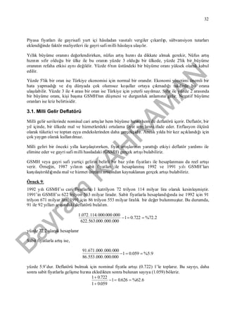 Bayram
KAH
R
AM
AN
32
Piyasa fiyatlarıile gayrisafi yurt içi hâsıladan vasıtalıvergiler çıkarılıp, sübvansiyon tutarları
eklendiğinde faktör maliyetleri ile gayri safi milli hâsılaya ulaşılır.
Yıllık büyüme oranınıdeğerlendirirken, nüfus artışhızınıda dikkate almak gerekir, Nüfus artış
hızının sıfır olduğu bir ülke ile bu oranın yüzde 3 olduğu bir ülkede, yüzde 2'lik bir büyüme
oranının refaha etkisi aynıdeğildir. Yüzde 6'nın üstündeki bir büyüme oranıyüksek olarak kabul
edilir.
Yüzde 5'lik bir oran ise Türkiye ekonomisi için normal bir orandır. Ekonomi yönetimi önemli bir
hata yapmadığıve dışdünyada çok olumsuz koşullar ortaya çıkmadığıtakdirde bu orana
ulaşılabilir. Yüzde 3 ile 4 arasıbir oran ise Türkiye için yeterli sayılmaz. Sıfır ile yüzde 2 arasında
bir büyüme oranı, kişi başına GSMH'nın düşmesi ve durgunluk anlamına gelir. Negatif büyüme
oranlarıise kriz belirtisidir.
3.1. Milli Gelir Deflatörü
Milli gelir serilerinde nominal cari artışlar hem büyüme hızınıhem de deflatörü içerir. Deflatör, bir
yıl içinde, bir ülkede mal ve hizmetlerdeki ortalama fiyat artışlarınıifade eder. Enflasyon ölçüsü
olarak tüketici ve toptan eşya endekslerinden daha gerçekçidir. Ancak yılda bir kez açıklandığıiçin
çok yaygın olarak kullanılmaz.
Milli geliri bir önceki yılla karşılaştırırken, fiyat artışlarının yarattığıetkiyi deflatör yardımıile
elimine eder ve gayri safi milli hasıladaki (GSMH) gerçek artışıbulabiliriz.
GSMH veya gayri safi yurtiçi gelirin belirli bir baz yılın fiyatlarıile hesaplanmasıda reel artışı
verir. Örneğin, 1987 yılının sabit fiyatlarıile hesaplanmış1992 ve 1991 yılıGSMH’ları
karşılaştırıldığında mal ve hizmet üretimi artışından kaynaklanan gerçek artışıbulabiliriz.
Örnek 9:
1992 yılıGSMH’sıcari fiyatlarla 1 katrilyon 72 trilyon 114 milyar lira olarak kesinleşmiştir.
1991’in GSMH’sı622 trilyon 563 milyar liradır. Sabit fiyatlarla hesaplandığında ise 1992 için 91
trilyon 671 milyar lira, 1991 için 86 trilyon 553 milyar liralık bir değer bulunmuştur. Bu durumda,
91 ile 92 yıllarıarasındaki deflatörü bulalım.
2.72%722.01
000.000.000.563.622
000.000.000.114.072.1

yüzde 72.2 olarak hesaplanır
Sabit fiyatlarla artışise,
9.5%059.01
000.000.000.553.86
000.000.000.671.91

yüzde 5.9’dur. Deflatörü bulmak için nominal fiyatla artışı(0.722) 1’le toplarız. Bu sayıyı, daha
sonra sabit fiyatlarla gelişme hızına ekledikten sonra bulunan sayıya (1.059) böleriz.
6.62%626.01
059.01
722.01



 