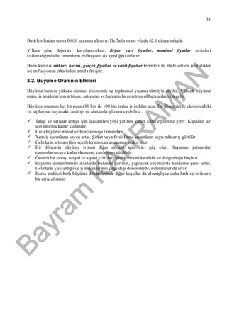 Bayram
KAH
R
AM
AN
33
Bu işlemlerden sonra 0.626 sayısına ulaşırız. Deflatör oranıyüzde 62.6 düzeyindedir.
Yıllara göre değerleri karşılaştırırken, değer, cari fiyatlar, nominal fiyatlar terimleri
kullanıldığında bu tanımların enflasyonu da içerdiğini anlarız.
Buna karşılık miktar, hacim, gerçek fiyatlar ve sabit fiyatlar terimleri ile ifade edilen istatistikler
ise enflasyonun etkisinden arındırılmıştır.
3.2. Büyüme Oranının Etkileri
Büyüme hızının yüksek çıkmasıekonomik ve toplumsal yaşamıtümüyle etkiler. Yüksek büyüme
oranı, işimkânlarının artması, satışların ve harcamaların artmışolduğu anlamına gelir.
Büyüme oranının her bir puanı80 bin ile 100 bin işsize işimkânıaçar. Bu dönemlerde ekonomideki
ve toplumsal hayattaki canlılığışu alanlarda gözlemleyebiliriz:
 Talep ve satışlar arttığıiçin işadamlarıyeni yatırım kararıalma eğilimine girer. Kapasite ise
son sınırına kadar kullanılır.
 Hızlıbüyüme ithalat ve borçlanmayıtırmandırır.
 Yeni işkuranların sayısıartar. Şirket veya ferdi firma kuranların sayısında artışgörülür.
 Gelirlerin artmasıtüm sektörlerinin canlanmasına neden olur.
 Bir dönemin büyüme ivmesi diğer dönem için itici güç olur. Başlanan yatarımlar
tamamlanıncaya kadar ekonomi, canlılığınısürdürür.
 Önemli bir savaş, sosyal ve siyasi kriz, büyüme ivmesini kırabilir ve durgunluğu başlatır.
 Büyüme dönemlerinde iktidarda bulunan partinin, yapılacak seçimlerde kazanma şansıartar.
Gelirlerin yükseldiği ve işimkânlarının çoğaldığıdönemlerde, evlenmeler de artar.
 Borsa endeksi hızlıbüyüme dönemlerinde diğer koşullar da elverişliyse daha hızlıve istikrarlı
bir artışgösterir.
 