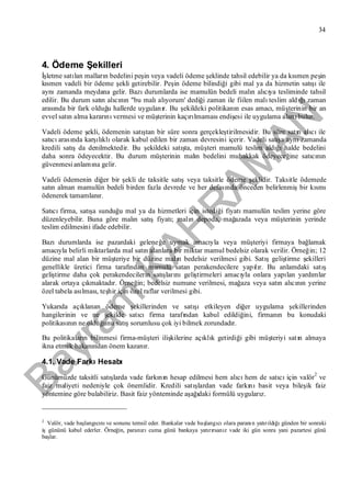 Bayram
KAH
R
AM
AN
34
4. Ödeme Şekilleri
İşletme satılan malların bedelini peşin veya vadeli ödeme şeklinde tahsil edebilir ya da kısmen peşin
kısmen vadeli bir ödeme şekli getirebilir. Peşin ödeme bilindiği gibi mal ya da hizmetin satışıile
aynızamanda meydana gelir. Bazıdurumlarda ise mamulün bedeli malın alıcıya tesliminde tahsil
edilir. Bu durum satın alıcının "bu malıalıyorum' dediği zaman ile fiilen malıteslim aldığızaman
arasında bir fark olduğu hallerde uygulanır. Bu şekildeki politikanın esas amacı, müşterinin bir an
evvel satın alma kararınıvermesi ve müşterinin kaçırılmamasıendişesi ile uygulama alanıbulur.
Vadeli ödeme şekli, ödemenin satıştan bir süre sonra gerçekleştirilmesidir. Bu süre satın alıcıile
satıcıarasında karşılıklıolarak kabul edilen bir zaman devresini içerir. Vadeli satışa aynızamanda
kredili satışda denilmektedir. Bu şekildeki satışta, müşteri mamulü teslim aldığıhalde bedelini
daha sonra ödeyecektir. Bu durum müşterinin malın bedelini muhakkak ödeyeceğine satıcının
güvenmesianlamına gelir.
Vadeli ödemenin diğer bir şekli de taksitle satışveya taksitle ödeme şeklidir. Taksitle ödemede
satın alman mamulün bedeli birden fazla devrede ve her defasında önceden belirlenmişbir kısmı
ödenerek tamamlanır.
Satıcıfirma, satışa sunduğu mal ya da hizmetleri için istediği fiyatımamulün teslim yerine göre
düzenleyebilir. Buna göre malın satışfiyatı; malın depoda, mağazada veya müşterinin yerinde
teslim edilmesini ifade edebilir.
Bazıdurumlarda ise pazardaki geleneğe uymak amacıyla veya müşteriyi firmaya bağlamak
amacıyla belirli miktarlarda mal satın alanlara bir miktar mamul bedelsiz olarak verilir. Örneğin; 12
düzine mal alan bir müşteriye bir düzine malın bedelsiz verilmesi gibi. Satışgeliştirme şekilleri
genellikle üretici firma tarafından mamulü satan perakendecilere yapılır. Bu anlamdaki satış
geliştirme daha çok perakendecilerin satışlarınıgeliştirmeleri amacıyla onlara yapılan yardımlar
alarak ortaya çıkmaktadır. Örneğin; bedelsiz numune verilmesi, mağaza veya satın alıcının yerine
özel tabela asılması, teşhir için özel raflar verilmesi gibi.
Yukarıda açıklanan ödeme şekillerinden ve satışıetkileyen diğer uygulama şekillerinden
hangilerinin ve ne şekilde satıcıfirma tarafından kabul edildiğini, firmanın bu konudaki
politikasının ne olduğunu satışsorumlusu çok iyi bilmek zorundadır.
Bu politikaların bilinmesi firma-müşteri ilişkilerine açıklık getirdiği gibi müşteriyi satın almaya
ikna etmek bakanından önem kazanır.
4.1. Vade FarkıHesabı
Günümüzde taksitli satışlarda vade farkının hesap edilmesi hem alıcıhem de satıcıiçin valör
2
ve
faiz maliyeti nedeniyle çok önemlidir. Kredili satışlardan vade farkınıbasit veya bileşik faiz
yöntemine göre bulabiliriz. Basit faiz yönteminde aşağıdaki formülü uygularız.
2
Valör, vade başlangıcınıve sonunu temsil eder. Bankalar vade başlangıcıolara paranın yatırıldığıgünden bir sonraki
işgününü kabul ederler. Örneğin, paranızıcuma günü bankaya yatırırsanız vade iki gün sonra yani pazartesi günü
başlar.
 