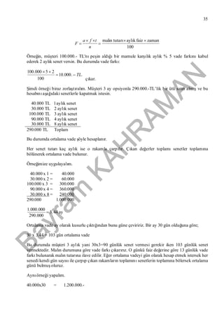 Bayram
KAH
R
AM
AN
35
100
zamanfaizaylıkrımalın tuta 



n
tfa
F
Örneğin, müşteri 100.000.- TL'nıpeşin aldığıbir mamule karşılık aylık % 5 vade farkınıkabul
ederek 2 aylık senet versin. Bu durumda vade farkı:
..000.10
100
25000.100
TL

çıkar.
Şimdi örneği biraz zorlaştıralım. Müşteri 3 ay opsiyonla 290.000.-TL’lik bir ütü satın almışve bu
hesabınıaşağıdaki senetlerle kapatmak istesin.
40.000 TL l aylık senet
30.000 TL 2 aylık senet
100.000 TL 3 aylık senet
90.000 TL 4 aylık senet
30.000 TL 8 aylık senet
290.000 TL Toplam
Bu durumda ortalama vade şöyle hesaplanır.
Her senet tutarıkaç aylık ise o rakamla çarpılır. Çıkan değerler toplamısenetler toplamına
bölünerek ortalama vade bulunur.
Örneğimize uygulayalım.
40.000 x l = 40.000
30.000 x 2 = 60.000
100.000 x 3 = 300.000
90.000 x 4 = 360.000
30.000 x 8 = 240.000
290.000 1.000.000
ay44.3
000.290
000.000.1

Ortalama vade ay olarak kusurlu çıktığından bunu güne çeviririz. Bir ay 30 gün olduğuna göre;
30 x 3.44 = 103 gün ortalama vade
Bu durumda müşteri 3 aylık yani 30x3=90 günlük senet vermesi gerekir iken 103 günlük senet
vermektedir. Malın durumuna göre vade farkıçıkarırız. O günkü faiz değerine göre 13 günlük vade
farkıbulunarak malın tutarına ilave edilir. Eğer ortalama vadeyi gün olarak hesap etmek istersek her
senedi kendi gün sayısıile çarpıp çıkan rakamların toplamınısenetlerin toplamına bölersek ortalama
günü bulmuşoluruz.
Aynıörneği yapalım.
40.000x30 = 1.200.000.-
 