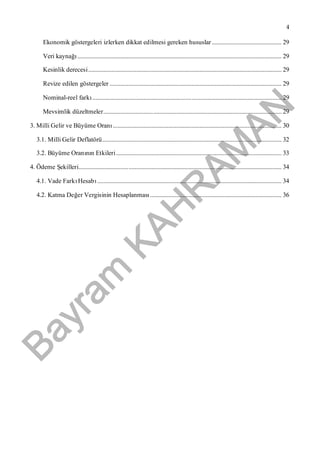 Bayram
KAH
R
AM
AN
4
Ekonomik göstergeleri izlerken dikkat edilmesi gereken hususlar ............................................. 29
Veri kaynağı.................................................................................................................................... 29
Kesinlik derecesi............................................................................................................................. 29
Revize edilen göstergeler ............................................................................................................... 29
Nominal-reel farkı.......................................................................................................................... 29
Mevsimlik düzeltmeler................................................................................................................... 29
3. Milli Gelir ve Büyüme Oranı............................................................................................................. 30
3.1. Milli Gelir Deflatörü.................................................................................................................... 32
3.2. Büyüme Oranının Etkileri........................................................................................................... 33
4. Ödeme Şekilleri................................................................................................................................... 34
4.1. Vade FarkıHesabı....................................................................................................................... 34
4.2. Katma Değer Vergisinin Hesaplanması..................................................................................... 36
 