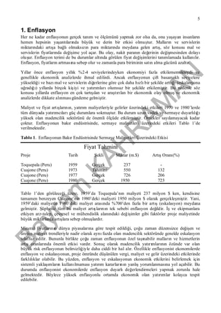 Bayram
KAH
R
AM
AN
5
1. Enflasyon
Her ne kadar enflasyonun gerçek tanım ve ölçümünü yapmak zor olsa da, onu yaşayan insanların
hemen hepsinin yaşantılarında büyük ve derin bir etkisi olmuştur. Malların ve servislerin
miktarındaki artışa bağlıolmaksızın para miktarında meydana gelen artış, söz konusu mal ve
servislerin fiyatlarında değişime yol açar. Bu olay, nakit paranın değerinin değişmesinden dolayı
oluşur. Enflasyon terimi de bu durumlar altında görülen fiyat değişimlerini tanımlamada kullanılır.
Enflasyon, fiyatların artmasına sebep olur ve zamanla para biriminin satın alma gücünü azaltır.
Yıllar önce enflasyon yıllık %2-4 seviyelerindeyken ekonomiyi fazla etkilememekteydi ve
genellikle ekonomik analizlerde ihmal edilirdi. Ancak enflasyonun çift basamaklıseviyelere
yükseldiği ve bazımal ve servislerin diğerlerine göre çok daha hızlıbir şekilde arttığı(eskalasyona
uğradığı) yıllarda birçok kişiyi ve yatırımlarıolumsuz bir şekilde etkilemiştir. Bu nedenle söz
konusu yıllarda enflasyon en çok tartışılan ve araştırılan bir ekonomik olay olmuşve ekonomik
analizlerde dikkate alınmasıgündeme gelmiştir.
Maliyet ve fiyat artışlarının, yatırım maliyetleriyle gelirler üzerindeki etkileri 1970 ve 1980’lerde
tüm dünyada yatırımcılarıgüç durumlara sokmuştur. Bu durum uzun vadeli ve sermaye duyarlılığı
yüksek olan madencilik sektörünü de önemli ölçüde etkilemiştir. Örnekler sayılamayacak kadar
çoktur. Enflasyonun bakır endüstrisinde, sermaye maliyetleri üzerindeki etkileri Tablo 1’de
verilmektedir.
Tablo 1. Enflasyonun Bakır Endüstrisinde Sermaye Maliyetleri Üzerindeki Etkisi
Fiyat Tahmini
Proje Tarih Şekli Miktar (m.$) ArtışOranı(%)
Toquepala (Peru) 1959 Gerçek 237 -
Cuajone (Peru) 1973 Tahmini 550 132
Cuajone (Peru) 1977 Gerçek 726 206
Cuajone (Peru) 1980 Gerçek 1950 723
Tablo 1’den görüleceği üzere, 1959’da Toquepala’nın maliyeti 237 milyon $ ken, kendisine
tamamen benzeyen Cuajone’nin 1980’deki maliyeti 1950 milyon $ olarak gerçekleşmiştir. Yani,
1959’daki maliyetle 1980’daki maliyet arasında %700’den fazla bir artış(eskalasyon) meydana
gelmiştir. Şüphesiz tüm bu maliyet artışlarının tek sebebi enflasyon değildir. İşve ekipmanlara
etkiyen arz-talep, çevresel ve mühendislik alanındaki değişimler gibi faktörler proje maliyetinde
büyük miktarlarda artışlara sebep olmuşlardır.
Mineral fiyatlarının dünya piyasalarına göre tespit edildiği, çoğu zaman düzensizce değişen ve
üretim maliyet trendleriyle nadir olarak aynıfazda olan madencilik sektöründe genelde eskalasyon
telaffuz edilir. Bununla birlikte çoğu zaman enflasyonun özel taşınabilir malların ve hizmetlerin
artışoranlarında önemli etkisi vardır. Sonuç olarak madencilik yatırımlarının özünde var olan
büyük risk enflasyonun belirsizliğiyle daha ciddi bir hal alır. Özellikle enflasyonist ekonomilerde
enflasyon ve eskalasyonun, proje ömründe düşünülen vergi, maliyet ve gelir üzerindeki etkilerinde
farklılıklar olabilir. Bu yüzden, enflasyon ve eskalasyonun ekonomik etkilerini belirlemek için
sistemli yaklaşımların kullanılmamasıyatırım kararlarının yanlışyorumlanmasına yol açabilir. Bu
durumda enflasyonist ekonomilerde enflasyon duyarlıdeğerlendirmeleri yapmak zorunlu hale
gelmektedir. Böylece yüksek enflasyonlu ortamda ekonomik olan yatırımlar kolayca tespit
edilebilir.
 