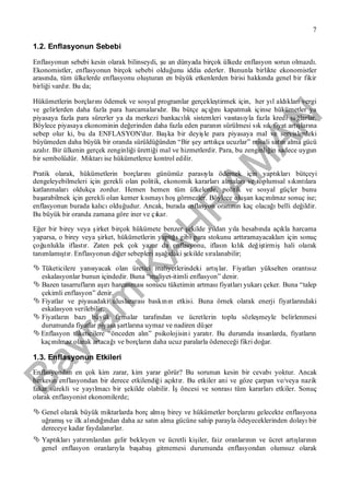 Bayram
KAH
R
AM
AN
7
1.2. Enflasyonun Sebebi
Enflasyonun sebebi kesin olarak bilinseydi, şu an dünyada birçok ülkede enflasyon sorun olmazdı.
Ekonomistler, enflasyonun birçok sebebi olduğunu iddia ederler. Bununla birlikte ekonomistler
arasında, tüm ülkelerde enflasyonu oluşturan en büyük etkenlerden birisi hakkında genel bir fikir
birliği vardır. Bu da;
Hükümetlerin borçlarınıödemek ve sosyal programlar gerçekleştirmek için, her yıl aldıklarıvergi
ve gelirlerden daha fazla para harcamalarıdır. Bu bütçe açığınıkapatmak içinse hükümetler ya
piyasaya fazla para sürerler ya da merkezi bankacılık sistemleri vasıtasıyla fazla kredi sağlarlar.
Böylece piyasaya ekonominin değerinden daha fazla eden paranın sürülmesi sık sık fiyat artışlarına
sebep olur ki, bu da ENFLASYON'dur. Başka bir deyişle para piyasaya mal ve servislerdeki
büyümeden daha büyük bir oranda sürüldüğünden “Bir şey arttıkça ucuzlar” misali satın alma gücü
azalır. Bir ülkenin gerçek zenginliği ürettiği mal ve hizmetlerdir. Para, bu zenginliğin sadece uygun
bir sembolüdür. Miktarıise hükümetlerce kontrol edilir.
Pratik olarak, hükümetlerin borçlarınıgünümüz parasıyla ödemek için yaptıklarıbütçeyi
dengeleyebilmeleri için gerekli olan politik, ekonomik kararlarıalmalarıve toplumsal sıkıntılara
katlanmalarıoldukça zordur. Hemen hemen tüm ülkelerde, politik ve sosyal güçler bunu
başarabilmek için gerekli olan kemer kısmayıhoşgörmezler. Böylece oluşan kaçınılmaz sonuç ise;
enflasyonun burada kalıcıolduğudur. Ancak, burada enflasyon oranının kaç olacağıbelli değildir.
Bu büyük bir oranda zamana göre iner ve çıkar.
Eğer bir birey veya şirket birçok hükümete benzer şekilde yıldan yıla hesabında açıkla harcama
yaparsa, o birey veya şirket, hükümetlerin yaptığıgibi para stokunu arttıramayacaklarıiçin sonuç
çoğunlukla iflastır. Zaten pek çok yazar da enflasyonu, iflasın kılık değiştirmişhali olarak
tanımlamıştır. Enflasyonun diğer sebepleri aşağıdaki şekilde sıralanabilir;
 Tüketicilere yansıyacak olan üretici maliyetlerindeki artışlar. Fiyatlarıyükselten orantısız
eskalasyonlar bunun içindedir. Buna “maliyet-itimli enflasyon” denir.
 Bazen tasarrufların aşırıharcanmasısonucu tüketimin artmasıfiyatlarıyukarıçeker. Buna “talep
çekimli enflasyon” denir.
 Fiyatlar ve piyasadaki uluslararasıbaskının etkisi. Buna örnek olarak enerji fiyatlarındaki
eskalasyon verilebilir.
 Fiyatların bazıbüyük firmalar tarafından ve ücretlerin toplu sözleşmeyle belirlenmesi
durumunda fiyatlar piyasa şartlarına uymaz ve nadiren düşer
 Enflasyon tüketicilere “önceden alın” psikolojisini yaratır. Bu durumda insanlarda, fiyatların
kaçınılmaz olarak artacağıve borçların daha ucuz paralarla ödeneceği fikri doğar.
1.3. Enflasyonun Etkileri
Enflasyondan en çok kim zarar, kim yarar görür? Bu sorunun kesin bir cevabıyoktur. Ancak
herkesin enflasyondan bir derece etkilendiği açıktır. Bu etkiler ani ve göze çarpan ve/veya nazik
fakat sürekli ve yayılmacıbir şekilde olabilir. İşöncesi ve sonrasıtüm kararlarıetkiler. Sonuç
olarak enflasyonist ekonomilerde;
 Genel olarak büyük miktarlarda borç almışbirey ve hükümetler borçlarınıgelecekte enflasyona
uğramışve ilk alındığından daha az satın alma gücüne sahip parayla ödeyeceklerinden dolayıbir
dereceye kadar faydalanırlar.
 Yaptıklarıyatırımlardan gelir bekleyen ve ücretli kişiler, faiz oranlarının ve ücret artışlarının
genel enflasyon oranlarıyla başabaşgitmemesi durumunda enflasyondan olumsuz olarak
 
