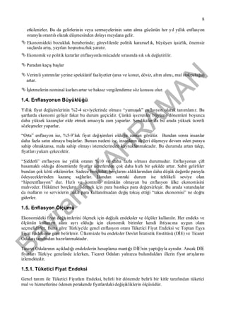 Bayram
KAH
R
AM
AN
8
etkilenirler. Bu da gelirlerinin veya sermayelerinin satın alma gücünün her yıl yıllık enflasyon
oranıyla orantılıolarak düşmesinden dolayımeydana gelir.
 Ekonomideki bozukluk beraberinde; görevlilerde politik kararsızlık, büyüyen işsizlik, önemsiz
suçlarda artış, yayılan hoşnutsuzluk yaratır.
 Ekonomik ve politik kararlar enflasyonla mücadele sırasında sık sık değiştirilir.
 Paradan kaçışbaşlar
 Verimli yatırımlar yerine spekülatif faaliyetler (arsa ve konut, döviz, altın alımı, mal stokçuluğu)
artar.
 İşletmelerin nominal karlarıartar ve haksız vergilendirme söz konusu olur.
1.4. Enflasyonun Büyüklüğü
Yıllık fiyat değişimlerinin %2-4 seviyelerinde olması“yumuşak” enflasyon olarak tanımlanır. Bu
şartlarda ekonomi gelişir fakat bu durum geçicidir. Çünkü işverenler büyüme dönemleri boyunca
daha yüksek kazançlar elde etmek amacıyla zam yaparlar. Sendikalar da bu arada yüksek ücretli
sözleşmeler yaparlar.
“Orta” enflasyon ise, %5-9’luk fiyat değişimleri olduğu zaman görülür. Bundan sonra insanlar
daha fazla satın almaya başlarlar. Bunun nedeni ise, insanların değeri düşmeye devam eden paraya
sahip olmaktansa, mala sahip olmayıistemelerinden kaynaklanmaktadır. Bu durumda artan talep,
fiyatlarıyukarıçekecektir.
“Şiddetli” enflasyon ise yıllık oranın %10 ve daha fazla olmasıdurumudur. Enflasyonun çift
basamaklıolduğu dönemlerde fiyatlar ücretlerden çok daha hızlıbir şekilde artar. Sabit gelirliler
bundan çok kötü etkilenirler. Sadece borçlular, borçlarınıaldıklarından daha düşük değerde parayla
ödeyeceklerinden kazanç sağlarlar. Bundan sonraki durum ise tehlikeli seviye olan
“hiperenflasyon” dur. Hızlıve kontrolü mümkün olmayan bu enflasyon ülke ekonomisini
mahveder. Hükümet borçlarınıödemek için para bastıkça para değersizleşir. Bu arada vatandaşlar
da malların ve servislerin nakit para kullanılmadan değiştokuşettiği “takas ekonomisi” ne doğru
giderler.
1.5. Enflasyon Ölçümü
Ekonomideki fiyat değişimlerini ölçmek için değişik endeksler ve ölçüler kullanılır. Her endeks ve
ölçünün kullanım alanıayrıolduğu için ekonomik birimler kendi ihtiyacına uygun olanı
seçmelidirler. Buna göre Türkiye'de genel enflasyon oranıTüketici Fiyat Endeksi ve Toptan Eşya
Fiyat Endeksine göre belirlenir. Ülkemizde bu endeksler Devlet İstatistik Enstitüsü (DİE) ve Ticaret
Odalarıtarafından hazırlanmaktadır.
Ticaret Odalarının açıkladığıendekslerin hesaplama mantığıDİE'nin yaptığıyla aynıdır. Ancak DİE
fiyatlarıTürkiye genelinde izlerken, Ticaret Odalarıyalnızca bulunduklarıillerin fiyat artışlarını
izlemektedir.
1.5.1. Tüketici Fiyat Endeksi
Genel tanım ile Tüketici FiyatlarıEndeksi, belirli bir dönemde belirli bir kitle tarafından tüketici
mal ve hizmetlerine ödenen perakende fiyatlardaki değişikliklerin ölçüsüdür.
 
