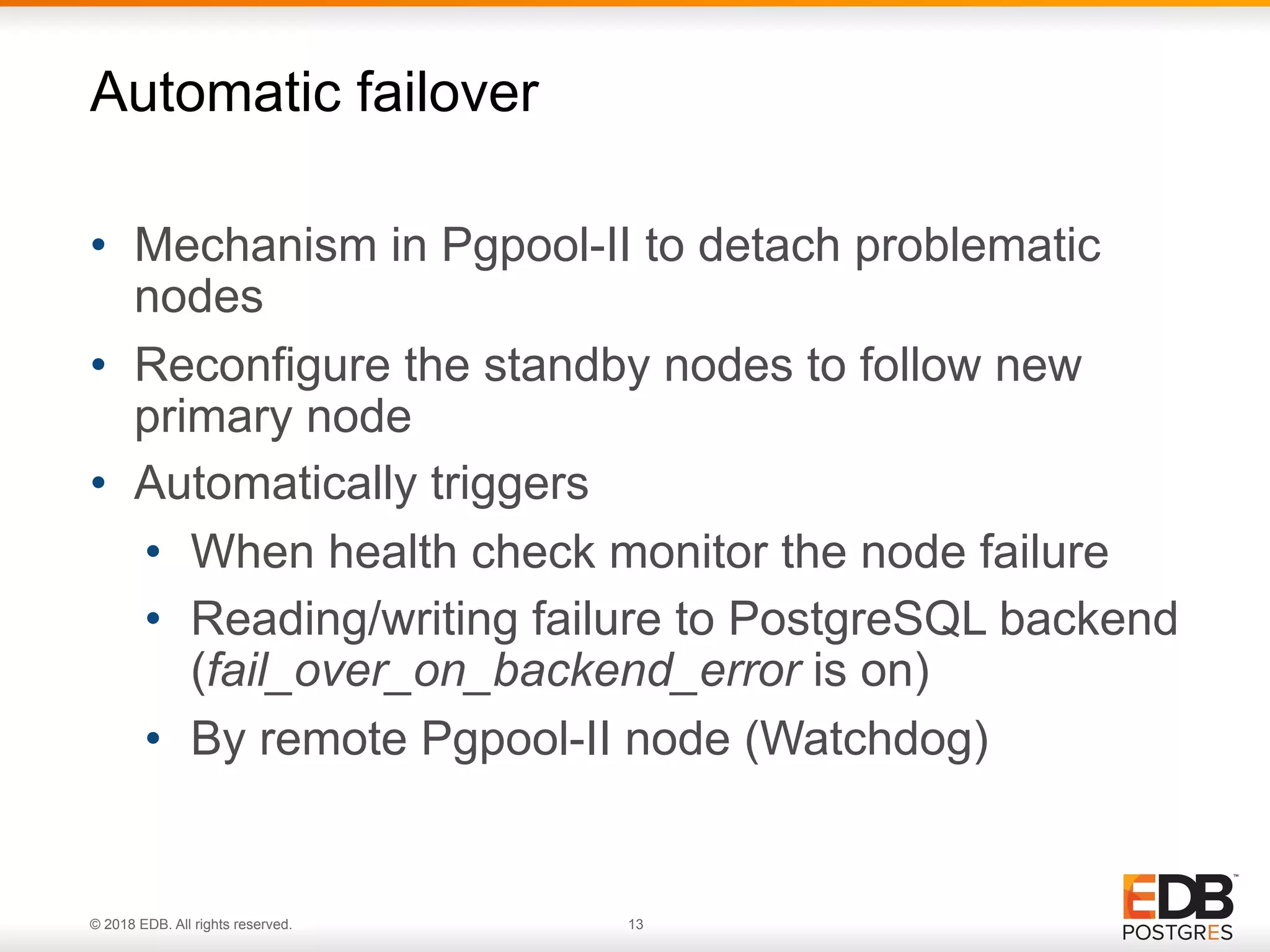 © 2018 EDB. All rights reserved. 13
• Mechanism in Pgpool-II to detach problematic
nodes
• Reconfigure the standby nodes to follow new
primary node
• Automatically triggers
• When health check monitor the node failure
• Reading/writing failure to PostgreSQL backend 
(fail_over_on_backend_error is on)
• By remote Pgpool-II node (Watchdog)
Automatic failover
 