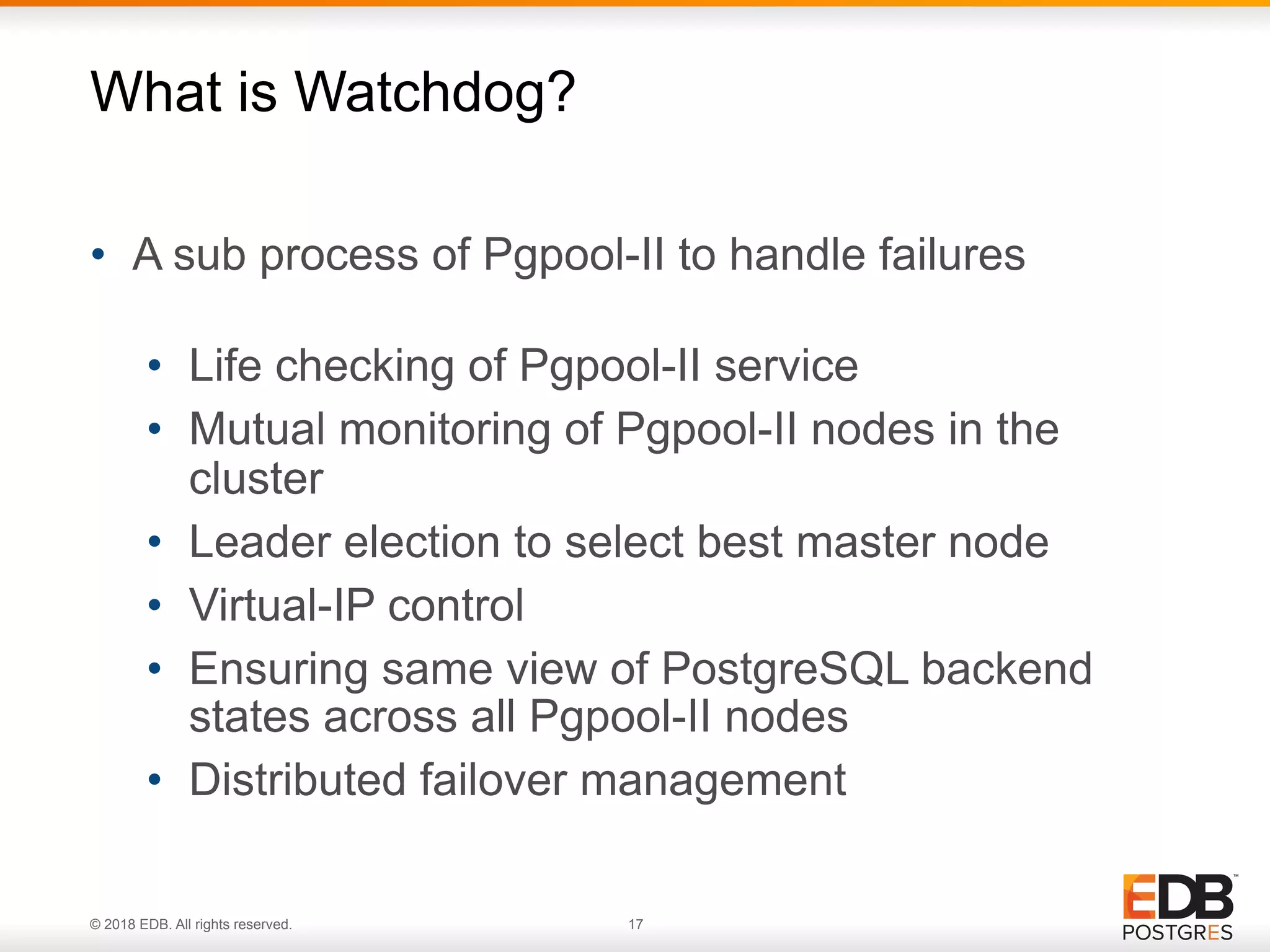 © 2018 EDB. All rights reserved. 17
• A sub process of Pgpool-II to handle failures 
• Life checking of Pgpool-II service
• Mutual monitoring of Pgpool-II nodes in the
cluster
• Leader election to select best master node
• Virtual-IP control
• Ensuring same view of PostgreSQL backend
states across all Pgpool-II nodes
• Distributed failover management
What is Watchdog?
 