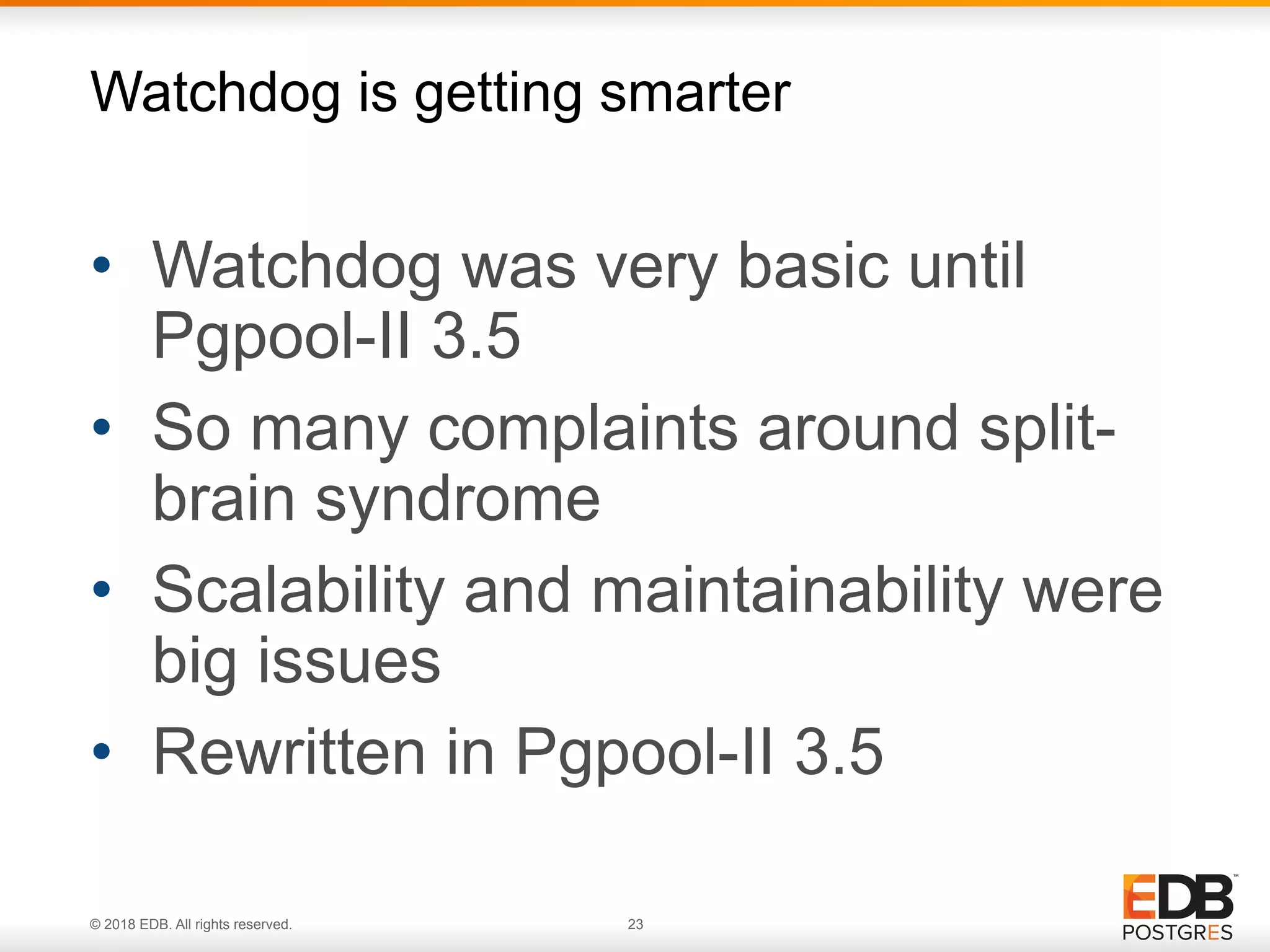 © 2018 EDB. All rights reserved. 23
• Watchdog was very basic until
Pgpool-II 3.5
• So many complaints around split-
brain syndrome
• Scalability and maintainability were
big issues
• Rewritten in Pgpool-II 3.5
Watchdog is getting smarter
 
