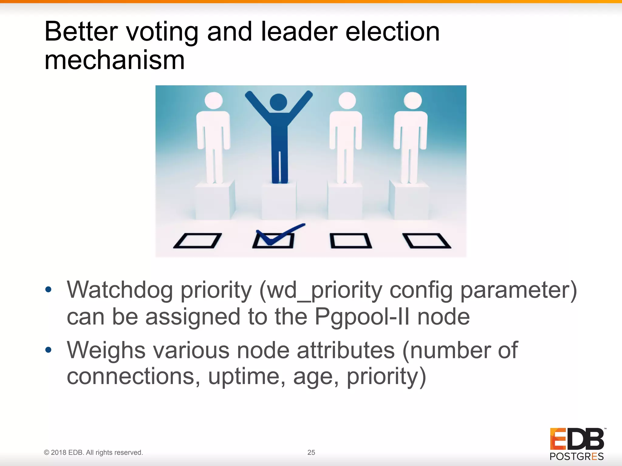 © 2018 EDB. All rights reserved. 25
• Watchdog priority (wd_priority config parameter)
can be assigned to the Pgpool-II node
• Weighs various node attributes (number of
connections, uptime, age, priority)
Better voting and leader election
mechanism
 