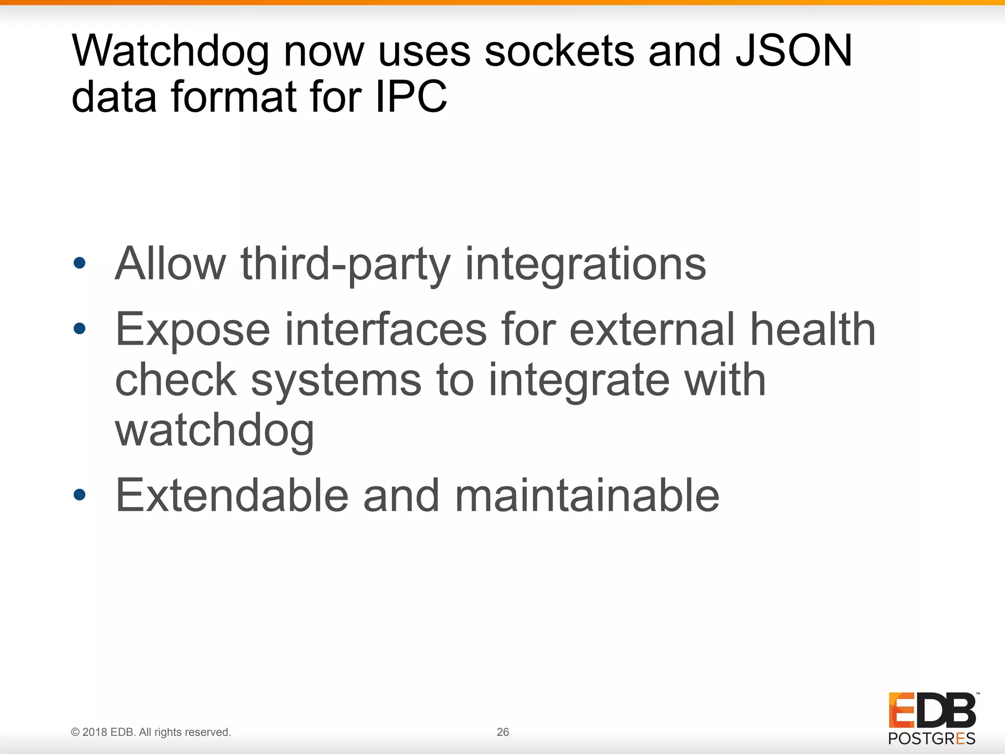 © 2018 EDB. All rights reserved. 26
• Allow third-party integrations
• Expose interfaces for external health
check systems to integrate with
watchdog
• Extendable and maintainable
Watchdog now uses sockets and JSON
data format for IPC
 