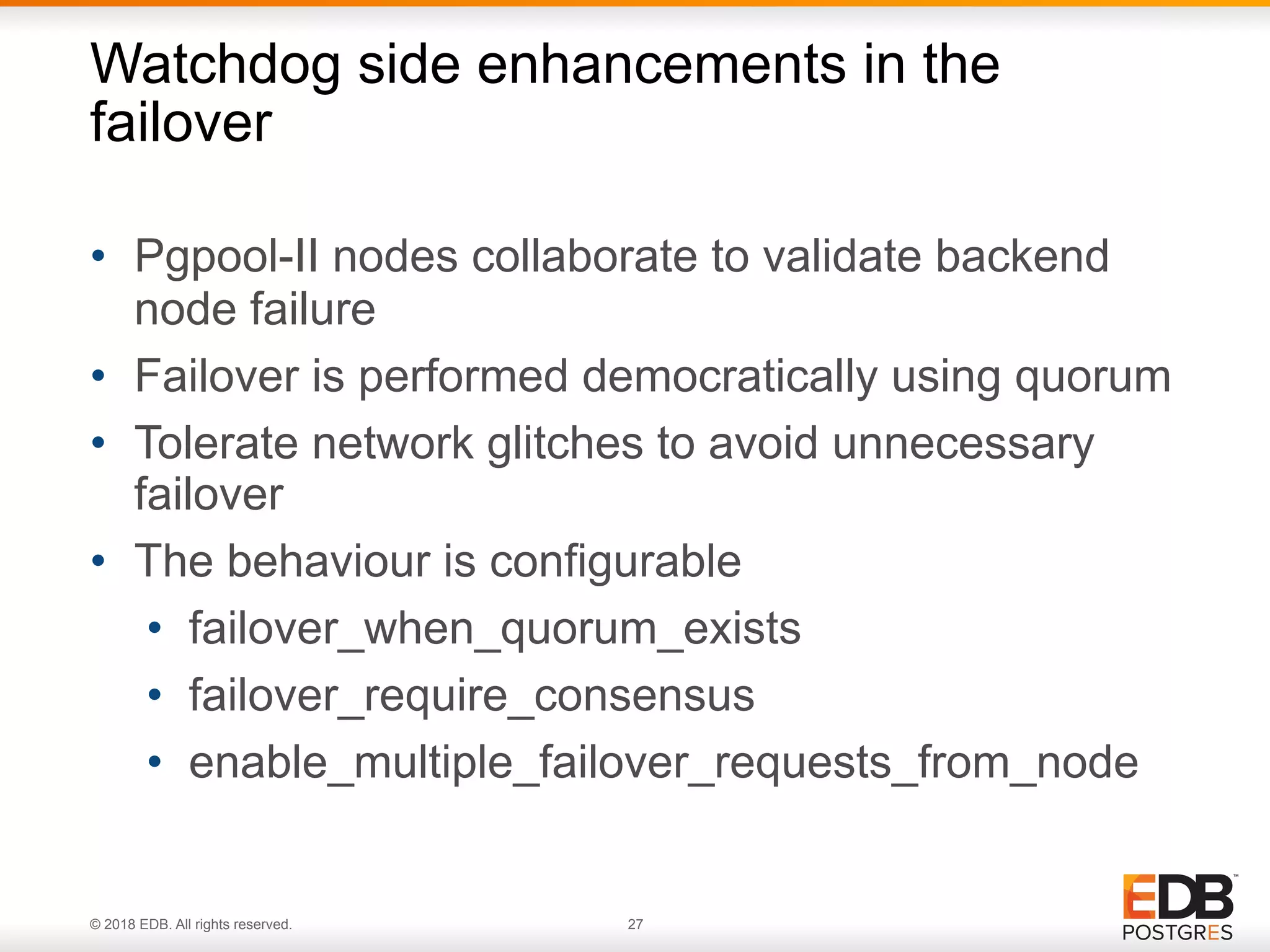 © 2018 EDB. All rights reserved. 27
• Pgpool-II nodes collaborate to validate backend
node failure
• Failover is performed democratically using quorum
• Tolerate network glitches to avoid unnecessary
failover
• The behaviour is configurable
• failover_when_quorum_exists
• failover_require_consensus
• enable_multiple_failover_requests_from_node
Watchdog side enhancements in the
failover
 