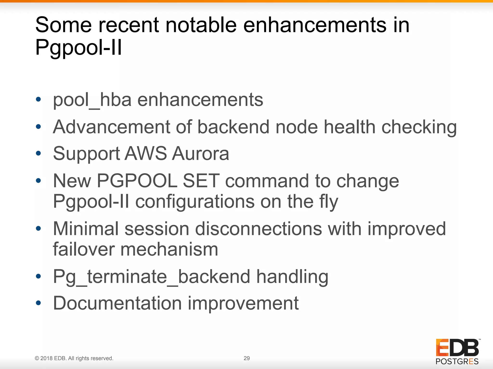 © 2018 EDB. All rights reserved. 29
• pool_hba enhancements
• Advancement of backend node health checking
• Support AWS Aurora
• New PGPOOL SET command to change
Pgpool-II configurations on the fly
• Minimal session disconnections with improved
failover mechanism
• Pg_terminate_backend handling
• Documentation improvement
Some recent notable enhancements in
Pgpool-II
 